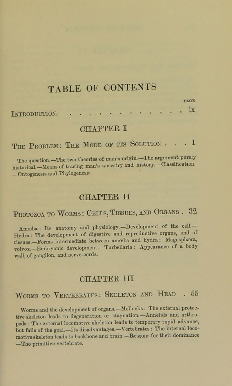TABLE OF CONTENTS Introduction. TAGE . ix CHAPTER I The Problem: The Mode of its Solution . . . 1 The question.—The two theories of man’s origin.—The argument purely historical.—Means of tracing man’s ancestry and history.—Classification. Ontogenesis and Phylogenesis. CHAPTER II Protozoa to Worms: Cells, Tissues, and Organs . <j2 Amoeba : Its anatomy and physiology.—Development of the cell.— Hydra: The development of digestive and reproductive organs, and of tissues.—Forms intermediate between amoeba and hydra: Magosplisera, volvox.—Embryonic development.—Turbellaria: Appearance of a body wall, of ganglion, and nerve-cords. CHAPTER III Worms to Vertebrates: Skeleton and Head . 55 Worms and the development of organs.—Mollusks: The external protec- tive skeleton leads to degeneration or stagnation. Annelids and arthio- pods: The external locomotive skeleton leads to temporary rapid advance, but fails of the goal.—Its disadvantages.—Vertebrates: The internal loco- motive skeleton leads to backbone and brain.—Reasons for their dominance —The primitive vertebrate.