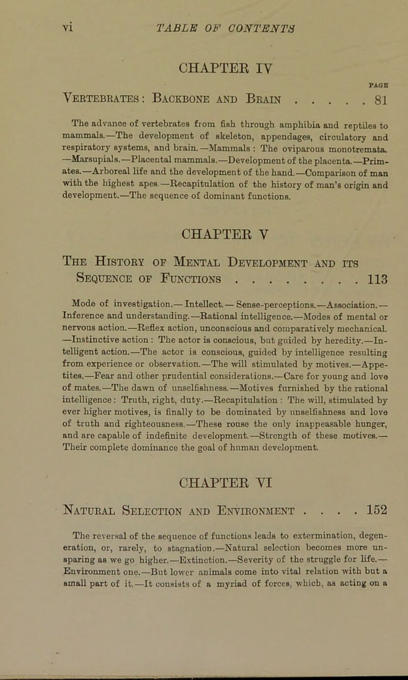 CHAPTER IV PAGE Vertebrates: Backbone and Brain 81 The advance of vertebrates from fish through amphibia and reptiles to mammals.—The development of skeleton, appendages, circulatory and respiratory systems, and brain. —Mammals : The oviparous monotremata. —Marsupials.—Placental mammals.—Development of the placenta.—Prim- ates.—Arboreal life and the development of the hand.—Comparison of man with the highest apes.—Recapitulation of the history of man’s origin and development.—The sequence of dominant functions. CHAPTER Y The History op Mental Development and its Sequence of Functions 113 Mode of investigation.— Intellect. — Sense-perceptions.—Association. — Inference and understanding.—Rational intelligence.—Modes of mental or nervous action.—Reflex action, unconscious and comparatively mechanical. —Instinctive action : The actor is conscious, but guided by heredity.—In- telligent action.—The actor is conscious, guided by intelligence resulting from experience or observation.—The will stimulated by motives.—Appe- tites.—Fear and other prudential considerations.—Care for young and love of mates.—The dawn of unselfishness.—Motives furnished by the rational intelligence: Truth, right, duty.—Recapitulation : The will, stimulated by ever higher motives, is finally to be dominated by unselfishness and love of truth and righteousness.—These rouse the only inappeasable hunger, and are capable of indefinite development.—Strength of these motives.— Their complete dominance the goal of human development. CHAPTER VI Natural Selection and Environment .... 152 The reversal of the sequence of functions leads to extermination, degen- eration, or, rarely, to stagnation.—Natural selection becomes more un- sparing as we go higher.—Extinction.—Severity of the struggle for life.— Environment one.—But lower animals come into vital relation with but a small part of it.—It consists of a myriad of forces, which, as acting on a