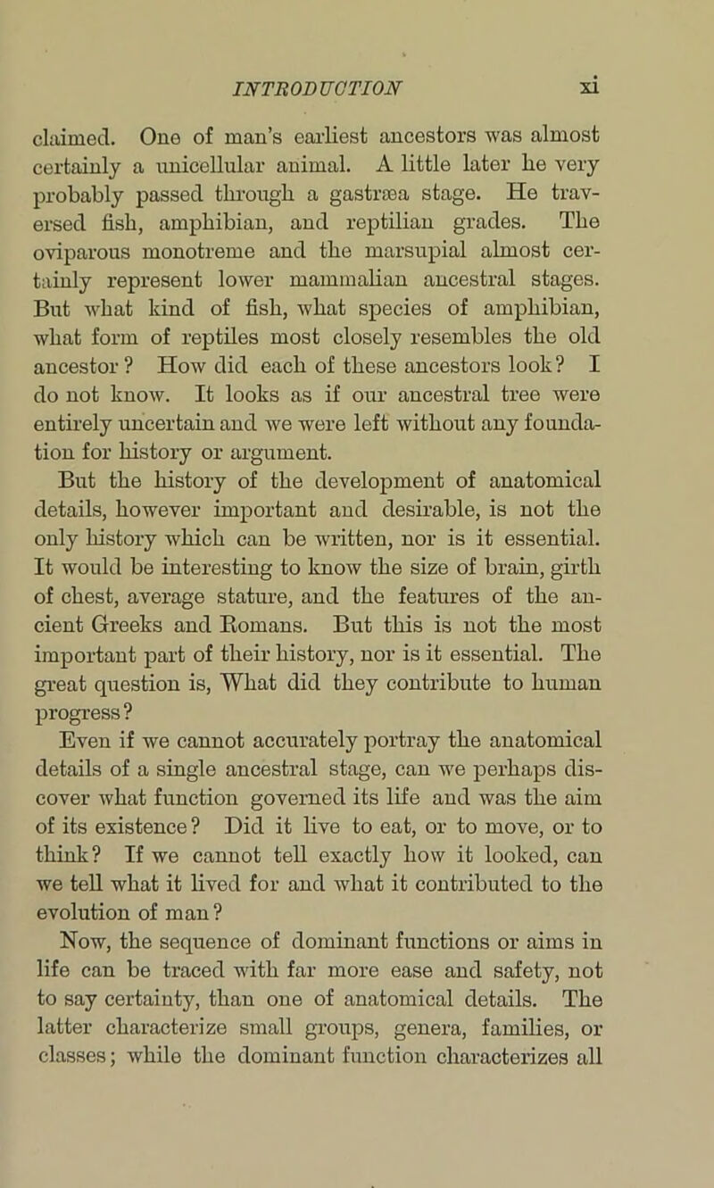 churned. One of man’s earliest ancestors was almost certainly a unicellular animal. A little later lie very probably passed through a gastrsea stage. He trav- ersed fish, amphibian, and reptilian grades. The oviparous monotreme and the marsupial almost cer- tainly represent lower mammalian ancestral stages. But what kind of fish, what species of amphibian, what form of reptiles most closely resembles the old ancestor ? How did each of these ancestors look ? I do not know. It looks as if our ancestral tree were entirely uncertain and we were left without any founda- tion for history or argument. But the history of the development of anatomical details, however important and desirable, is not the only history which can be written, nor is it essential. It would be interesting to know the size of brain, girth of chest, average stature, and the features of the an- cient Greeks and Romans. But this is not the most important part of their history, nor is it essential. The great question is, What did they contribute to human progress ? Even if we cannot accurately portray the anatomical details of a single ancestral stage, can we perhaps dis- cover what function governed its life and was the aim of its existence ? Did it live to eat, or to move, or to think? If we cannot tell exactly how it looked, can we tell what it lived for and what it contributed to the evolution of man? Now, the sequence of dominant functions or aims in life can be traced with far more ease and safety, not to say certainty, than one of anatomical details. The latter characterize small groups, genera, families, or classes; while the dominant function characterizes all