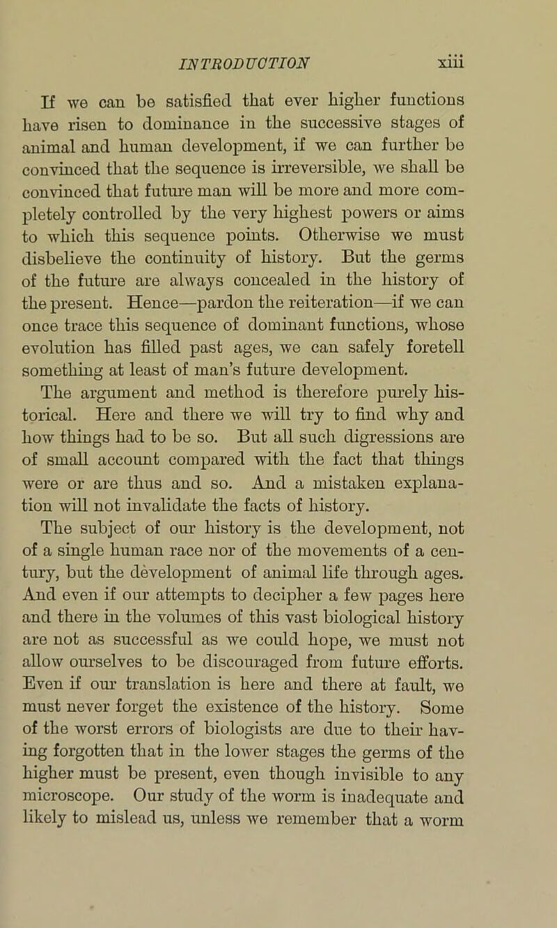 If we can be satisfied that ever higher functions have risen to dominance in the successive stages of animal and human development, if we can further be convinced that the sequence is irreversible, we shall be convinced that future man will be more and more com- pletely controlled by the very highest powers or aims to which this sequence points. Otherwise we must disbelieve the continuity of history. But the germs of the future are always concealed in the history of the present. Hence—pardon the reiteration—if we can once trace this sequence of dominant functions, whose evolution has filled past ages, we can safely foretell something at least of man’s future development. The argument and method is therefore purely his- torical. Here and there we will try to find why and how things had to be so. But all such digressions are of small account compared with the fact that things were or are thus and so. And a mistaken explana- tion will not invalidate the facts of history. The subject of our history is the development, not of a single human race nor of the movements of a cen- tury, but the development of animal life through ages. And even if our attempts to decipher a few pages here and there in the volumes of this vast biological history are not as successful as we could hope, we must not allow ourselves to be discouraged from future efforts. Even if our translation is here and there at fault, we must never forget the existence of the history. Some of the worst errors of biologists are due to their hav- ing forgotten that in the lower stages the germs of the higher must be present, even though invisible to any microscope. Our study of the worm is inadequate and likely to mislead us, unless we remember that a worm