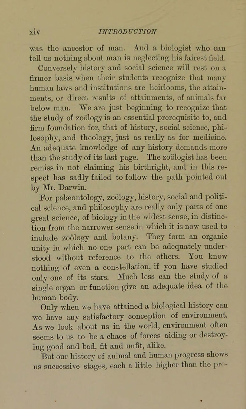 was the ancestor of man. And a biologist who can tell us nothing about man is neglecting his fairest field. Conversely history and social science will rest on a firmer basis when then- students recognize that many human laws and institutions are heirlooms, the attain- ments, or direct results of attainments, of animals far below man. We are just beginning to recognize that the study of zoology is an essential prerequisite to, and firm foundation for, that of history, social science, phi- losophy, and theology, just as really as for medicine. An adequate knowledge of any history demands more than the study of its last page. The zoologist has been remiss in not claiming his birthright, and in this re- spect has sadly failed to follow the path pointed out by Mr. Darwin. For palaeontology, zoology, history, social and politi- cal science, and philosophy are really only parts of one great science, of biology in the widest sense, in distinc- tion from the narrower sense in which it is now used to include zoology and botany. They form an organic unity in which no one part can be adequately under- stood without reference to the others. You know nothing of even a constellation, if you have studied only one of its stars. Much less can the study of a single organ or function give an adequate idea of the human body. Only when we have attained a biological history can we have any satisfactory conception of environment. As we look about us in the world, environment often seems to us to be a chaos of forces aiding or destroy- ing good and bad, fit and unfit, alike. But our history of animal and human progress shows us successive stages, each a little higher than the pro-
