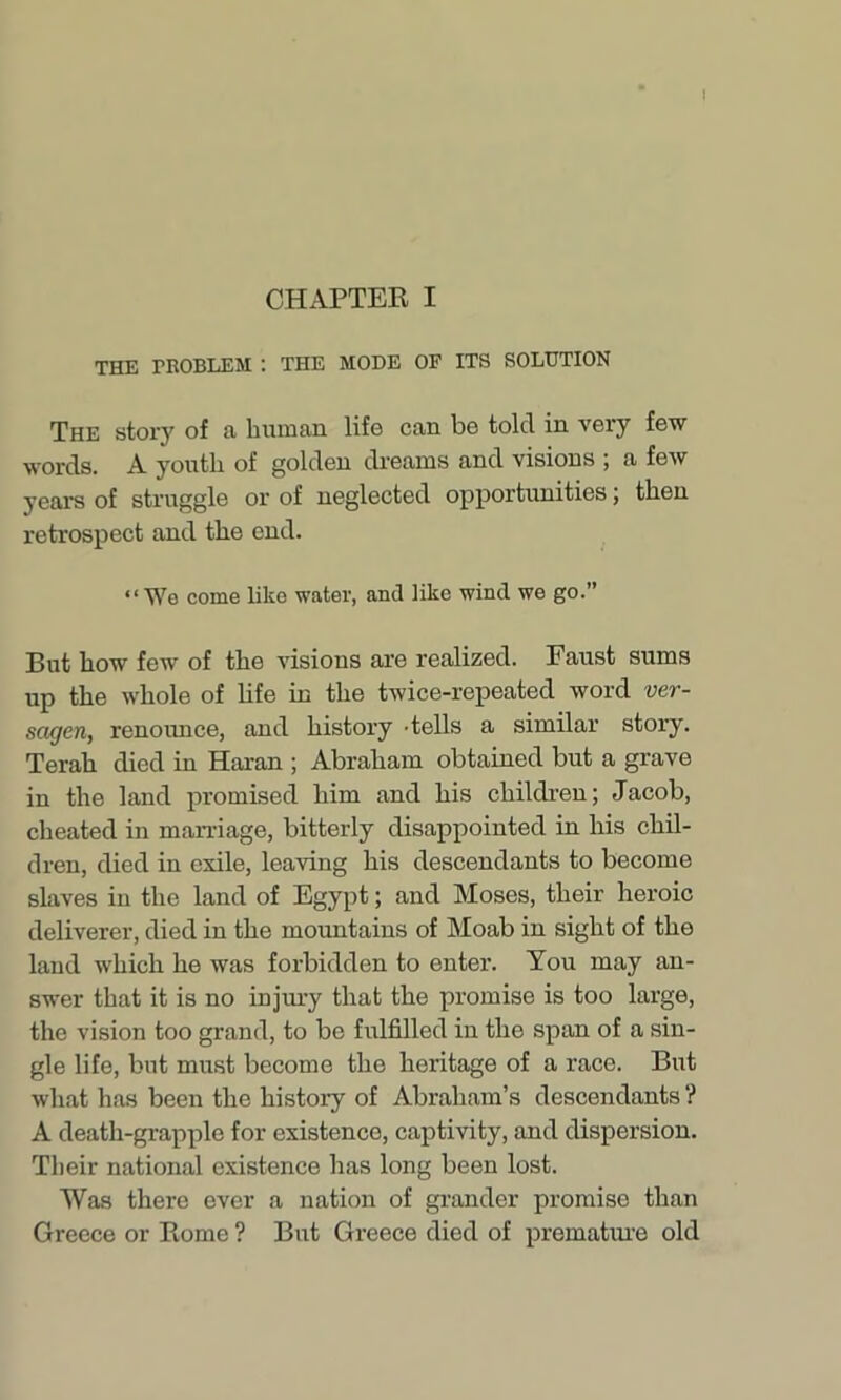 CHAPTER I THE TROBLEM : THE MODE OF ITS SOLUTION The story of a human life can be told in very few words. A youth of golden dreams and visions ; a few years of struggle or of neglected opportunities; then retrospect and the end. “We come like water, and like wind we go.” But how few of the visions are realized. Faust sums up the whole of life in the twice-repeated word ver- sagen, renounce, and history -tells a similar story. Terah died in Haran ; Abraham obtained but a grave in the land promised him and his children; Jacob, cheated in marriage, bitterly disappointed in his chil- dren, died in exile, leaving his descendants to become slaves in the land of Egypt; and Moses, their heroic deliverer, died in the mountains of Moab in sight of the laud which he was forbidden to enter. You may an- swer that it is no injury that the promise is too large, the vision too grand, to be fulfilled in the span of a sin- gle life, but must become the heritage of a race. But what has been the history of Abraham’s descendants ? A death-grapple for existence, captivity, and dispersion. Their national existence has long been lost. Was there ever a nation of grander promise than Greece or Rome ? But Greece died of premature old