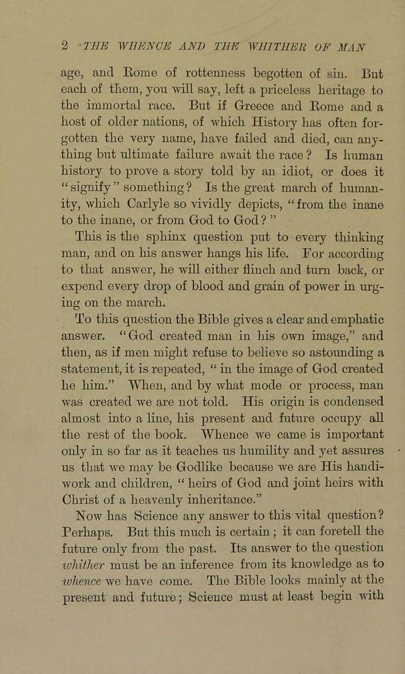 age, aucl Rome of rottenness begotten of sin. But each of them, you will say, left a priceless heritage to the immortal race. But if Greece and Rome and a host of older nations, of which History has often for- gotten the very name, have failed and died, can any- thing but ultimate failure await the race ? Is human history to prove a story told by an idiot, or does it “ signify ” something ? Is the great march of human- ity, which Carlyle so vividly depicts, “ from the inane to the inane, or from God to God ? ” This is the sphinx question put to every thinking man, and on his answer hangs his life. For according to that answer, he will either flinch and turn back, or expend every drop of blood and grain of power in urg- ing on the march. To this question the Bible gives a clear and emphatic answer. “God created man in his own image,” and then, as if men might refuse to believe so astounding a statement, it is repeated, “ in the image of God created he him.” When, and by what mode or process, man was created we are not told. His origin is condensed almost into a line, his present and future occupy all the rest of the book. Whence we came is important only in so far as it teaches us humility and yet assures us that Ave may be Godlike because we are His handi- work and children, “ heirs of God and joint heirs with Christ of a heavenly inheritance.” Now has Science any answer to this vital question? Perhaps. But this much is certain; it can foretell the future only from the past. Its answer to the question wldther must be an inference from its knowledge as to lolience we have come. The Bible looks mainly at the present and future; Science must at least begin Avith