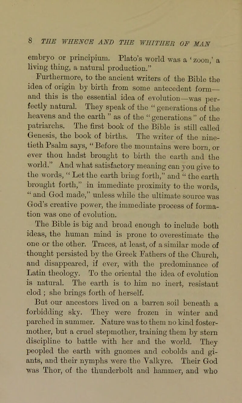 embryo or principium. Plato’s world was a ‘ zoon,’ a living thing, a natural production.” Furthermore, to the ancient writers of the Bible the idea of origin by birth from some antecedent form— and this is the essential idea of evolution—was per- fectly natural. They speak of the “ generations of the heavens and the earth ” as of the “ generations ” of the patriarchs. The first book of the Bible is still called Genesis, the book of births. The writer of the nine- tieth Psalm says, “ Before the mountains were born, or ever thou hadst brought to birth the earth and the world.” And what satisfactory meaning can you give to the words, “ Let the earth bring forth,” and “ the earth brought forth,” in immediate proximity to the words, “ and God made, unless while the ultimate source was God’s creative power, the immediate process of forma- tion was one of evolution. The Bible is big and broad enough to include both ideas, the human mind is prone to overestimate the one or the other. Traces, at least, of a similar mode of thought persisted by the Greek Fathers of the Church, and disappeared, if ever, with the predominance of Latin theology. To the oriental the idea of evolution is natural. The earth is to him no inert, resistaut clod ; she brings forth of herself. But our ancestors lived on a barren soil beneath a forbidding sky. They were frozen in winter and parched in summer. Nature was to them no kind foster- mother, but a cruel stepmother, training them by stem discipline to battle with her and the world. They peopled the earth with gnomes and cobolds and gi- ants, and their nymphs Avere the Valkyre. Their God was Thor, of the thunderbolt and hammer, and who