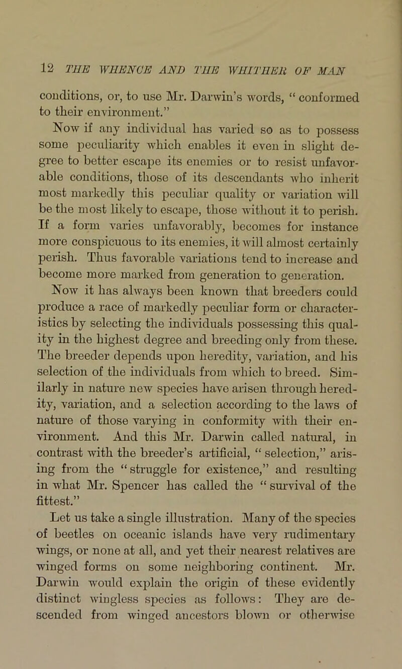 conditions, or, to use Mr. Darwin’s words, “ conformed to tlieir environment.” Now if any individual has varied so as to possess some peculiarity which enables it even in slight de- gree to better escape its enemies or to resist unfavor- able conditions, those of its descendants who inherit most markedly this peculiar quality or variation will be the most likely to escape, those without it to perish. If a form varies unfavorably, becomes for instance more conspicuous to its enemies, it will almost certainly perish. Thus favorable variations tend to increase and become more marked from generation to generation. Now it has always been known that breeders could produce a race of markedly peculiar form or character- istics by selecting the individuals possessing this qual- ity in the highest degree and breeding only from these. The breeder depends upon heredity, variation, and his selection of the individuals from which to breed. Sim- ilarly in nature new species have arisen through hered- ity, variation, and a selection according to the laws of nature of those varying in conformity with their en- vironment. And this Mr. Darwin called natural, in contrast with the breeder’s artificial, “ selection,” aris- ing from the “ struggle for existence,” and resulting- in what Mr. Spencer has called the “ survival of the fittest.” Let us take a single illustration. Many of the species of beetles on oceanic islands have very rudimentary wings, or none at all, and yet their nearest relatives are winged forms on some neighboring continent. Mr. Darwin would explain the origin of these evidently distinct wingless species as follows: They are de- scended from winged ancestors blown or otherwise