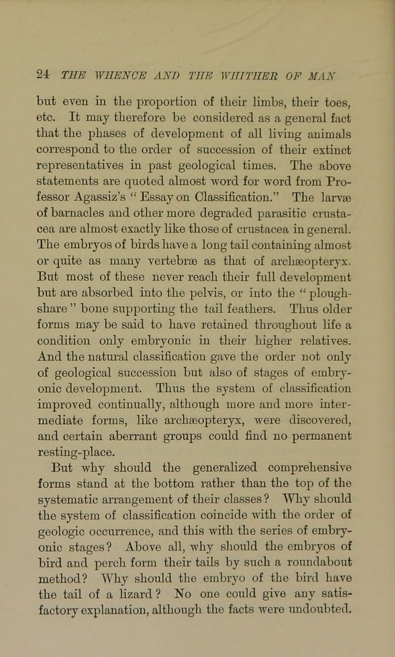 but even in the proportion of their limbs, their toes, etc. It may therefore be considered as a general fact that the phases of development of all living animals correspond to the order of succession of their extinct representatives in past geological times. The above statements are quoted almost word for word from Pro- fessor Agassiz’s “Essayon Classification.” The larvae of barnacles and other more degraded parasitic Crusta- cea are almost exactly like those of Crustacea in general. The embryos of birds have a long tail containing almost or quite as many vertebrae as that of archaeopteryx. But most of these never reach their full development but are absorbed into the pelvis, or into the “ plough- share ” bone supporting the tail feathers. Thus older forms may be said to have retained throughout life a condition only embryonic in their higher relatives. And the natural classification gave the order not only of geological succession but also of stages of embry- onic development. Thus the system of classification improved continually, although more and more inter- mediate forms, like archaeopteryx, were discovered, and certain aberrant groups could find no permanent resting-place. But why should the generalized comprehensive forms stand at the bottom rather than the top of the systematic arrangement of their classes ? Why should the system of classification coincide with the order of geologic occurrence, and this with the series of embry- onic stages? Above all, why should the embryos of bird and perch form their tails by such a roundabout method? Why should the embryo of the bird have the tail of a lizard ? No one could give any satis- factory explanation, although the facts were undoubted.