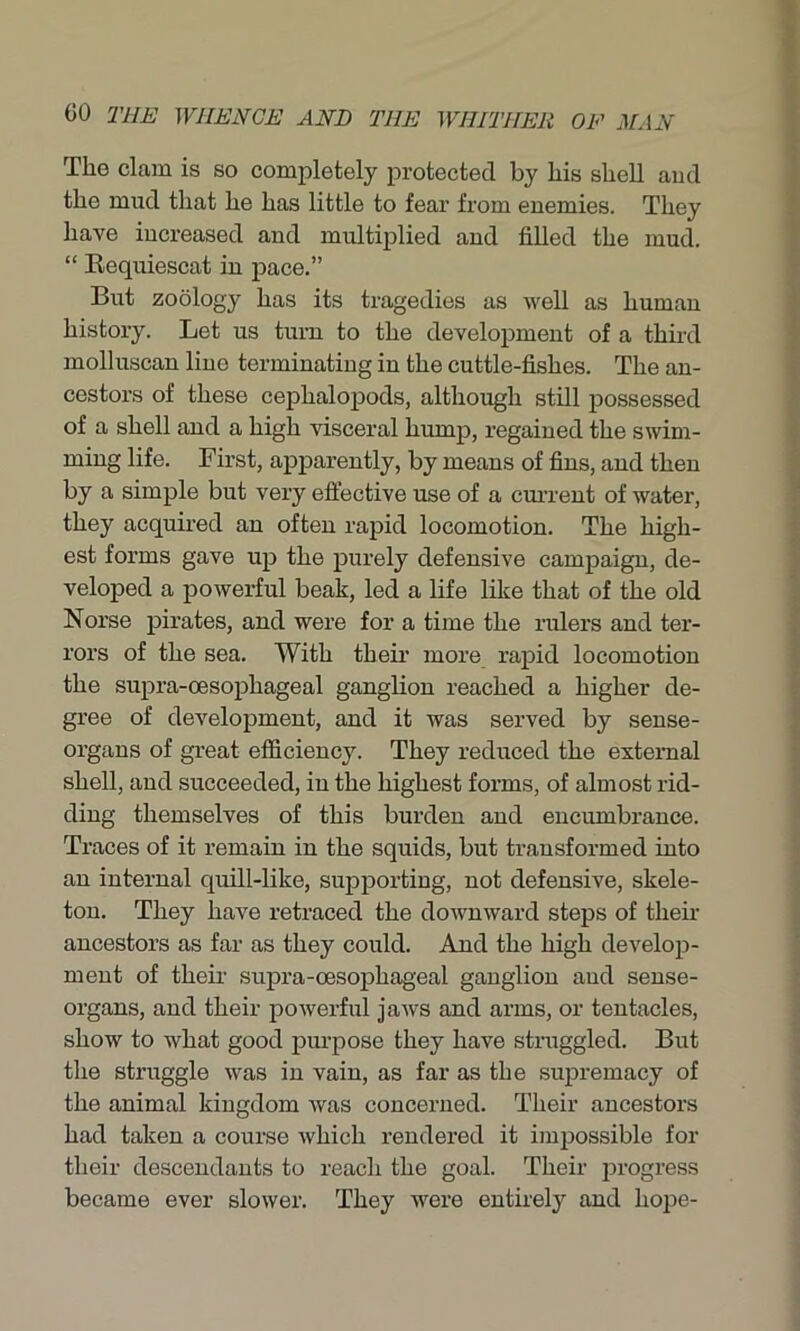The clam is so completely protected by his shell and the mud that he has little to fear from enemies. They have increased and multiplied and filled the mud. “ Requiescat in pace.” But zoology has its tragedies as well as human history. Let us turn to the development of a third molluscan line terminating in the cuttle-fishes. The an- cestors of these ceplialopods, although still possessed of a shell and a high visceral hump, regained the swim- ming life. First, apparently, by means of fins, and then by a simple but very effective use of a current of water, they acquired an often rapid locomotion. The high- est forms gave up the purely defensive campaign, de- veloped a powerful beak, led a life like that of the old Norse pirates, and were for a time the rulers and ter- rors of the sea. With their more rapid locomotion the supra-oesophageal ganglion reached a higher de- gree of development, and it was served by sense- organs of great efficiency. They reduced the external shell, and succeeded, in the highest forms, of almost rid- ding themselves of this burden and encumbrance. Traces of it remain in the squids, but transformed into an internal quill-like, supporting, not defensive, skele- ton. They have retraced the downward steps of then- ancestors as far as they could. And the high develop- ment of their supra-oesophageal ganglion aud sense- organs, and their powerful jaws and arms, or tentacles, show to what good purpose they have straggled. But the struggle was in vain, as far as the supremacy of the animal kingdom was concerned. Their ancestors had taken a course which rendered it impossible for their descendants to reach the goal. Their progress became ever slower. They were entirely and hope-