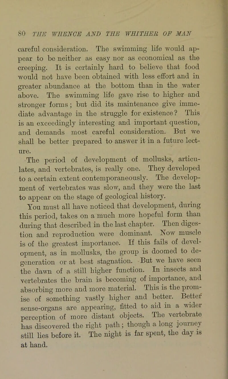 careful consideration. The swimming life would ap- pear to be neither as easy nor as economical as the creeping. It is certainly hard to believe that food would not have been obtained with less effort and in greater abundance at the bottom than in the water above. The swimming life gave rise to higher and stronger forms ; but did its maintenance give imme- diate advantage in the struggle for existence ? This is an exceedingly interesting and important question, and demands most careful consideration. But we shall be better prepared to answer it in a future lect- ure. The period of development of mollusks, articu- lates, and vertebrates, is really one. They developed to a certain extent contemporaneously. The develop- ment of vertebrates was slow, and they were the last to appear on the stage of geological history. You must all have noticed that development, during this period, takes on a much more hopeful form than during that described in the last chapter. Then diges- tion and reproduction were dominant. Now muscle is of the greatest importance. If this fails of devel- opment, as in mollusks, the group is doomed to de- generation or at best stagnation. But we have seen the dawn of a still higher function. In insects and vertebrates the brain is becoming of importance, and absorbing more and more material. This is the piom- ise of something vastly higher and better. Better sense-organs are appearing, fitted to aid in a wider perception of more distant objects. The vertebrate has discovered the right path ; though a long journey still lies before it. The night is far spent, the day is at hand.