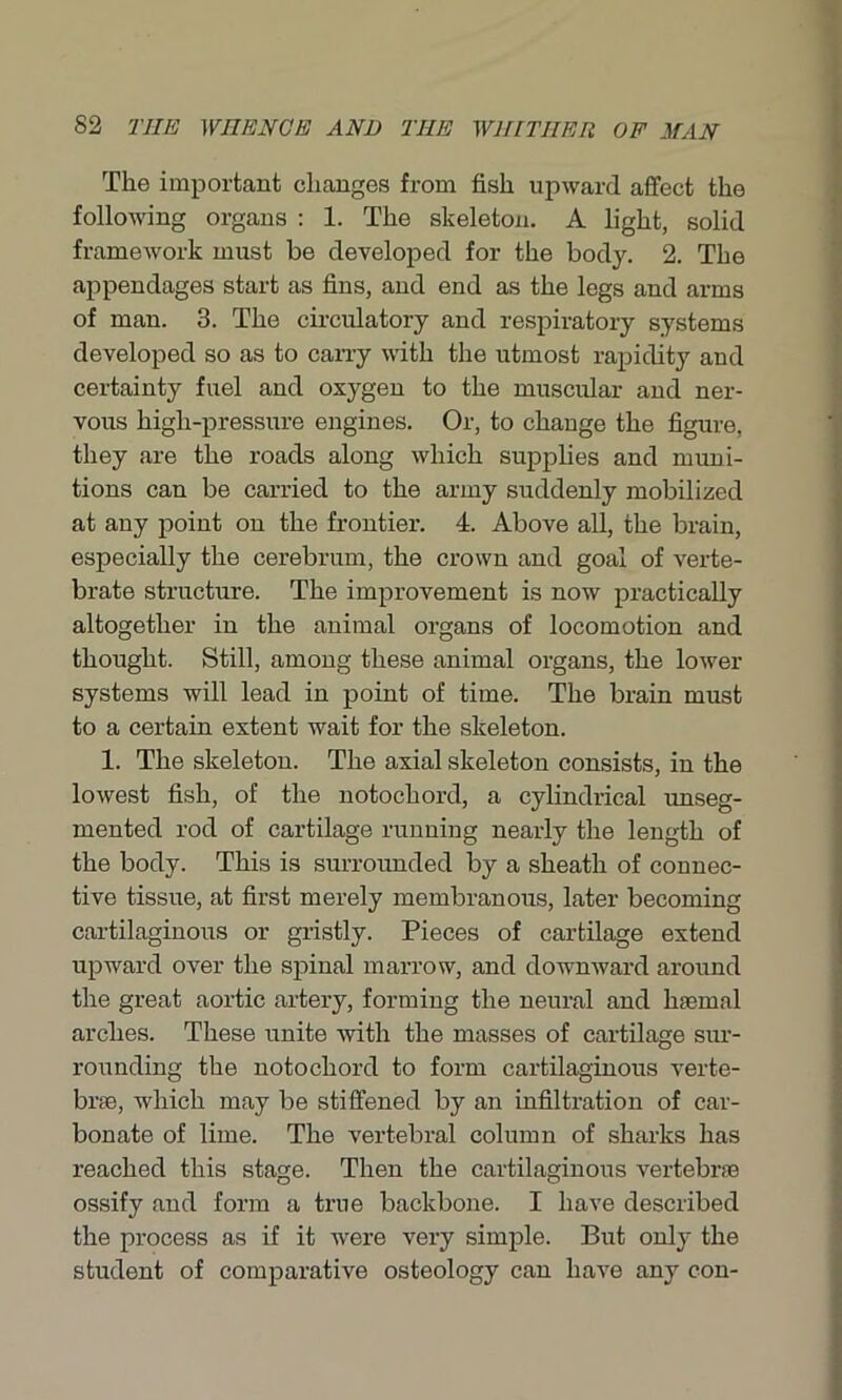 The important changes from fish upward affect the following organs : 1. The skeleton. A light, solid framework must be developed for the body. 2. The appendages start as fins, and end as the legs and arms of man. 3. The circulatory and respiratory systems developed so as to carry with the utmost rapidity and certainty fuel and oxygen to the muscular and ner- vous high-pressure engines. Or, to change the figure, they are the roads along which supplies and muni- tions can be carried to the army suddenly mobilized at any point on the frontier. 4. Above all, the brain, especially the cerebrum, the crown and goal of verte- brate structure. The improvement is now practically altogether in the animal organs of locomotion and thought. Still, among these animal organs, the lower systems will lead in point of time. The brain must to a certain extent wait for the skeleton. 1. The skeleton. The axial skeleton consists, in the lowest fish, of the notochord, a cylindrical unseg- mented rod of cartilage running nearly the length of the body. This is surrounded by a sheath of connec- tive tissue, at first merely membranous, later becoming cartilaginous or gristly. Pieces of cartilage extend upward over the spinal marrow, and downward around the great aortic artery, forming the neural and haemal arches. These unite with the masses of cartilage sur- rounding the notochord to form cartilaginous verte- brae, which may be stiffened by an infiltration of car- bonate of lime. The vertebral column of sharks has reached this stage. Then the cartilaginous vertebrae ossify and form a true backbone. I have described the process as if it were very simple. But only the student of comparative osteology can have any con-