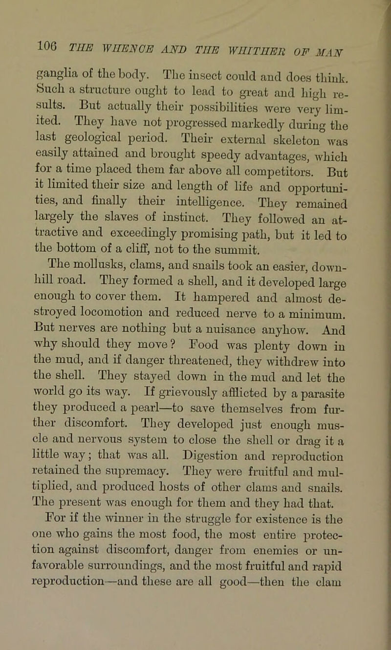 ganglia of the body. The insect could and does think. Such a structure Ought to lead to great and high re- sults. But actually their possibilities were very lim- ited. They have not progressed markedly during the last geological period. Their external skeleton was easily attained and brought speedy advantages, which for a time placed them far above all competitors. But it limited their size and length of life and opportuni- ties, and finally their intelligence. They remained largely the slaves of instinct. They followed an at- tractive and exceedingly promising path, but it led to the bottom of a cliff, not to the summit. The mollusks, clams, and snails took an easier, down- hill road. They formed a shell, and it developed large enough to cover them. It hampered and almost de- stroyed locomotion and reduced nerve to a minimum. But nerves are nothing but a nuisance anyhow. And why should they move? Food was plenty down in the mud, and if danger threatened, they withdrew into the shell. They stayed down in the mud and let the world go its way. If grievously afflicted by a parasite they produced a pearl—to save themselves from fur- ther discomfort. They developed just enough mus- cle and nervous system to close the shell or drag it a little way; that was all. Digestion and reproduction retained the supremacy. They were fruitful and mul- tiplied, and produced hosts of other clams and snails. The present was enough for them and they had that. For if the winner in the struggle for existence is the one Avho gains the most food, the most entire protec- tion against discomfort, danger from enemies or un- favorable surroundings, and the most fruitful aud rapid reproduction—and these are all good—then the clam