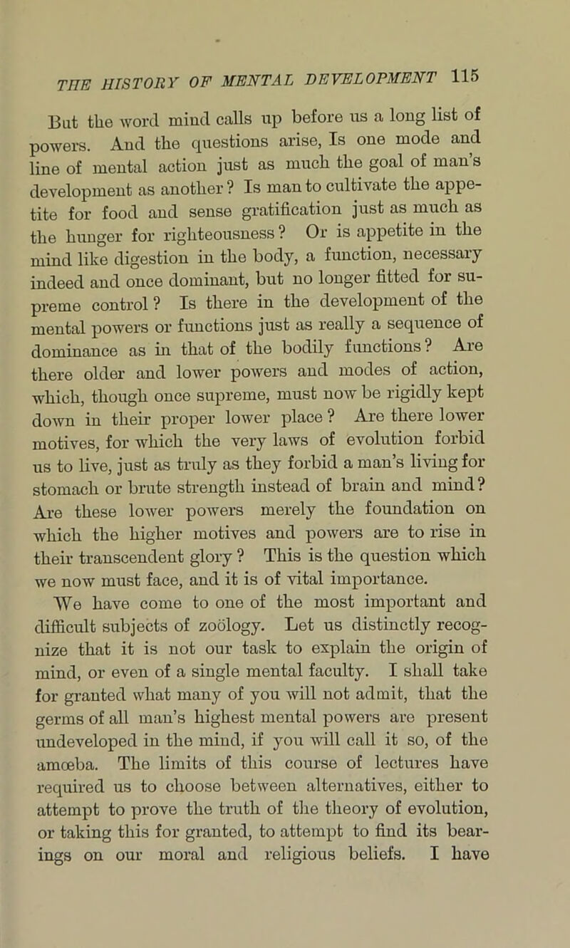 But the word miud calls up before us a long list of powers. And the questions arise, Is one mode and line of mental action just as much the goal of man’s development as another ? Is man to cultivate the appe- tite for food and sense gratification just as much as the hunger for righteousness ? Or is appetite in the mind like digestion in the body, a function, necessary indeed and once dominant, but no longer fitted for su- preme control ? Is there in the development of the mental powers or functions just as really a sequence of dominance as hi that of the bodily functions ? Are there older and lower powers and modes of action, which, though once supreme, must now be rigidly kept down in their proper lower place ? Are there lower motives, for which the very laws of evolution forbid us to live, just as truly as they forbid a man’s living for stomach or brute strength instead of brain and mind? Are these lower powers merely the foundation on which the higher motives and powers are to rise in their transcendent glory ? This is the question which we now must face, and it is of vital importance. We have come to one of the most important and difficult subjects of zoology. Let us distinctly recog- nize that it is not our task to explain the origin of mind, or even of a single mental faculty. I shall take for granted what many of you will not admit, that the germs of all man’s highest mental powers are present undeveloped in the mind, if you will call it so, of the amoeba. The limits of this course of lectures have required us to choose between alternatives, either to attempt to prove the truth of the theory of evolution, or taking this for granted, to attempt to find its bear- ings on our moral and religious beliefs. I have