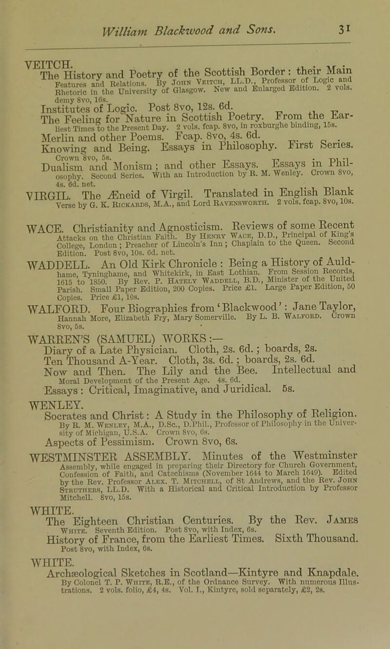 VEITCH The History and Poetry of the Scottish Border: their Main Features ami Relations. By John Veitch, LL.D., Professor of Logic and Rhetoric in the University of Glasgow. New and Enlarged Edition. 2 vols. demy Svo, 16s. , Institutes of Logic. Post 8vo, 12s. 6d. The Feeling for Nature m Scottish Poetry From the Ear- nest Times to the Present Day. 2 vols. fcap. 8vo, in roxburghe binding, 16s. Merlin and other Poems. Fcap. 8vo, 4s. 6d. . Knowing and Being. Essays in Philosophy. Inst Series. Crown 8vo, 5s. , _ , • m -l Dualism and Monism; and other Essays. Essays in i hil- osopliy. Second Series. With an Introduction by R. M. Wenley. Crown Svo, 4s. 6d. net. _ VIRGIL. The zEneid of Virgil. Translated in English Blank Verse by G. K. Rickards, H.A., and Lord Ravensworth. 2 vols. fcap. Svo, 10s. WACE. Christianity and Agnosticism. Reviews of some Recent Attacks on the Christian Faith. By Henry Wace, D.D., Principal of King s College, London; Preacher of Lincoln’s Inn; Chaplain to the Queen. Second Edition. Post 8vo, 10s. 6d. net. WADDELL. An Old Kirk Chronicle : Being a History of Auld- liame, Tyninghame, and Wliitelcirk, in East Lothian. From Session Records, 1015 to 1S50. By Rev. P. Hately Waddell, B.D., Minister of the United Parish. Small Paper Edition, 200 Copies. Price £1. Large Paper Edition, 60 Copies. Price £1, 10s. WALFORD. Four Biographies from1 Blackwood ’: Jane Taylor, Hannah More, Elizabeth Fry, Mary SomerviBe. By L. B. Walford. Crown 8vo, Ss. WARREN’S (SAMUEL) WORKS:— Diary of a Late Physician. Cloth, 2s. 6d.; boards, 2s. Ten Thousand A-Year. Cloth, 3s. 6d.; boards, 2s. 6d. Now and Then. The Lily and the Bee. Intellectual and Moral Development of the Present Age. 4s. Gd.^ Essays : Critical, Imaginative, and Juridical. 5s. WENLEY. „ „ . Socrates and Christ: A Study in the Philosophy of Religion. By R. M. Wenley, M.A., D.Sc., D.Phil., Professor of Philosophy in the Univer- sity of Michigan, U.S.A. Crown Svo, 6s. Aspects of Pessimism. Crown 8vo, 6s. WESTMINSTER ASSEMBLY. Minutes of the Westminster Assembly, while engaged in preparing their Directory for Church Government, Confession of Faith, and Catechisms (November 1644 to March 1649). Edited by the Rev. Professor Alex. T. Mitchell, of St Andrews, and the Rev. John Struthebs, LL.D. With a Historical and Critical Introduction by Professor Mitchell. Svo, 16s. WHITE. , ^ The Eighteen Christian Centuries. By the Rev. James White. Seventh Edition. Post Svo, with Index, 6s. History of France, from the Earliest Times. Sixth Thousand. Post 8vo, with Index, Gs. WHITE. Archaeological Sketches in Scotland—Kintyre and Knapdale. By Colonel T. P. White, R.E., of the Ordnance Survey. With numerous Illus- trations. 2 vols. folio, £4, 4s. Vol. I., Kintyre, sold separately, £2, 2s.