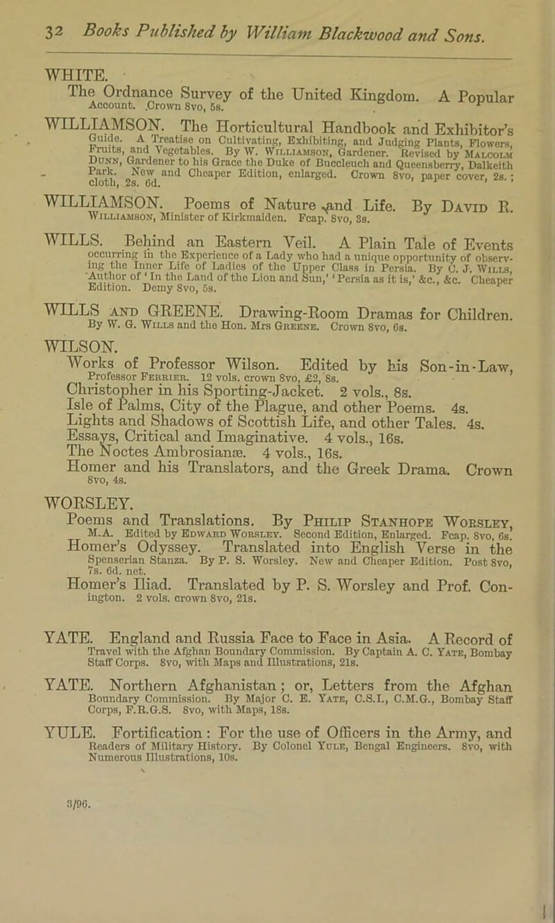 WHITE. The Ordnance Survey of the United Kingdom. A Popular Account. .Crown 8vo, 5s. ' WILLIAMSON. The Horticultural Handbook and Exhibitor’s Guide. A Treatise on Cultivating, Exhibiting, and Judging Plants, Flowers, Fruits, and Vegetables. By W. Williamson, Gardener. Revised by Malcolm Ounn, Gardener to his Grace the Duke of Buccleuch and Queensberry, Dalkeith ,1, „ w, and cheaPer Edition, enlarged. Crown 8vo, paper cover, 2s.; cloth, 2s. Gd. * * WILLIAMSON. Poems of Nature ^nd Life. By David B. Williamson, Minister of Kirkmaiden. Fcap. 8vo, 3s. WILLS. Behind an Eastern Veil. A Plain Tale of Events occurring in the Experience of a Lady who had a unique opportunity of observ- ing the Inner Life of Ladies of the Upper Class in Persia. By C. J. Wills, Author of ‘ In the Land of the Lion and Sun,' ‘Persia as it is,’ &c., &c. Cheaper Edition. Demy 8vo, 5s. WILLS and GREENE. Drawing-Room Dramas for Children. By W. G. Wills and the Hon. Mrs Greene. Crown 8vo, Os. WILSON. Works of Professor Wilson. Edited by his Son-in-Law, Professor Febriee. 12 vols. crown 8vo, £2, 8s. Christopher in his Sporting-Jacket. 2 vols., 8s. Isle of Palms, City of the Plague, and other Poems. 4s. Lights and Shadows of Scottish Life, and other Tales. 4s. Essays, Critical and Imaginative. 4 vols., 16s. The Noctes Ambrosianse. 4 vols., 16s. Homer and his Translators, and the Greek Drama. Crown 8vo, Is. WORSLEY. Poems and Translations. By Philip Stanhope Woesley, M.A. Edited by Edward Worsley. Second Edition, Enlarged. Fcap. Svo, Gs. Homer’s Odyssey. Translated into English Verse in the Spenserian Stanza. By P. S. Worsley. New and Cheaper Edition. Post Svo, 7s. Gd. net. Homer’s Iliad. Translated by P. S. Worsley and Prof. Con- ington. 2 vols. crown Svo, 21s. YATE. England and Russia Face to Face in Asia. A Record of Travel with the Afghan Boundary Commission. By Captain A. C. Yate, Bombay Staff Corps. Svo, with Maps and Illustrations, 21s. YATE. Northern Afghanistan; or, Letters from the Afghan Boundary Commission. By Major C. E. Yate, C.S.I., C.M.G., Bombay Staff Corps, F.R.G.S. 8vo, with Maps, ISs. YULE. Fortification : For the use of Officers in the Army, and Readers of Military History. By Colonel Yule, Bengal Engineers. 8vo, with Numerous Illustrations, 10s. 3/90.