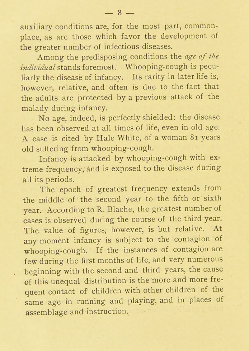 auxiliary conditions are, for the most part, common- place, as are those which favor the development of the greater number of infectious diseases. Among the predisposing conditions the age of the individual stands foremost. Whooping-cough is pecu- liarly the disease of infancy. Its rarity in later life is, however, relative, and often is due to the fact that the adults are protected by a previous attack of the malady during infancy. No age, indeed, is perfectly shielded: the disease has been observed at all times of life, even in old age. A case is cited by Hale White, of a woman 81 years old suffering from whooping-cough. Infancy is attacked by whooping-cough with ex- treme frequency, and is exposed to the disease, during all its periods. The epoch of greatest frequency extends from the middle of the second year to the fifth or sixth year. According to R. Blache, the greatest number of cases is observed during the course of the third year. The value of figures, however, is but relative. At any moment infancy is subject to the contagion of whooping-cough. If the instances of contagion are few during the first months of life, and very numerous beginning with the second and third years, the cause of this unequal distribution is the more and more fre- quent contact of children with other children of the same age in running and playing, and in places of assemblage and instruction.