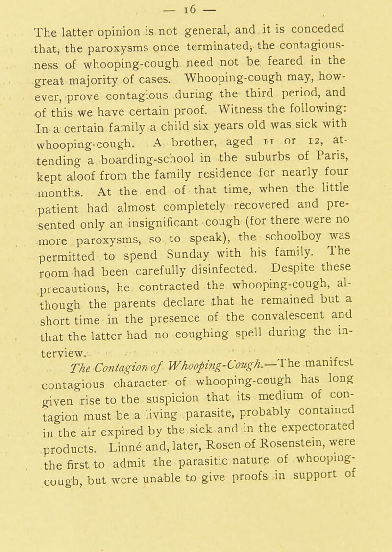 The latter opinion is not general, and it is conceded that, the paroxysms once terminated; the contagious- ness of whooping-cough need not be feared in the great majority of cases. Whooping-cough may, how- ever, prove contagious during the third period, and ■of this we have certain proof. Witness the following: In a certain family a child six years old was sick with whooping-cough. A brother, aged n or 12, at- tending a boarding-school in the suburbs of Paris, kept aloof from the family residence for nearly four months. At the end of that time, when the little patient had almost completely recovered and pre- sented only an insignificant cough (for there were no more paroxysms, so to speak), the schoolboy was permitted to spend Sunday with his family. The room had been carefully disinfected. Despite these precautions, he contracted the whooping-cough, al- though the parents declare that he remained but a short time in the presence of the convalescent and that the latter had no coughing spell during the in- terview. .■••> The Contagion of Whooping-Cough.—TYit manifest contagious character of whooping-cough has long given rise to the suspicion that its medium of con- tagion must be a living parasite, probably contained in the air expired by the sick and in the expectorated products. Linne and, later, Rosen of Rosenstein, were the first to admit the parasitic nature of whooping- cough, but were unable to give proofs in support of