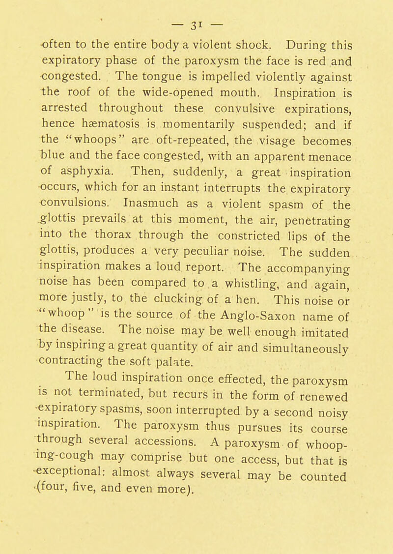 often to the entire body a violent shock. During this expiratory phase of the paroxysm the face is red and congested. The tongue is impelled violently against the roof of the wide-opened mouth. Inspiration is arrested throughout these convulsive expirations, hence hasmatosis is momentarily suspended; and if the whoops are oft-repeated, the visage becomes clue and the face congested, with an apparent menace of asphyxia. Then, suddenly, a great inspiration occurs, which for an instant interrupts the expiratory convulsions. Inasmuch as a violent spasm of the .glottis prevails at this moment, the air, penetrating into the thorax through the constricted lips of the glottis, produces a very peculiar noise. The sudden inspiration makes a loud report. The accompanying noise has been compared to a whistling, and again, more justly, to the clucking of a hen. This noise or whoop is the source of the Anglo-Saxon name of the disease. The noise may be well enough imitated by inspiring a great quantity of air and simultaneously contracting the Soft palate. The loud inspiration once effected, the paroxysm is not terminated, but recurs in the form of renewed •expiratory spasms, soon interrupted by a second noisy inspiration. The paroxysm thus pursues its course through several accessions. A paroxysm of whoop- ing-cough may comprise but one access, but that is exceptional: almost always several may be counted (four, five, and even more).