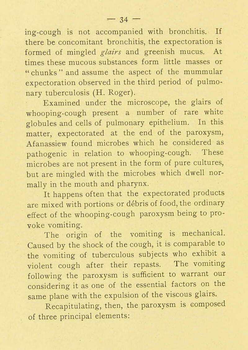 ing-cough is not accompanied with bronchitis. If there be concomitant bronchitis, the expectoration is formed of mingled glairs and greenish mucus. At times these mucous substances form little masses or chunks and assume the aspect of the mummular expectoration observed in the third period of pulmo- nary tuberculosis (H. Roger). Examined under the microscope, the glairs of whooping-cough present a number of rare white globules and cells of pulmonary epithelium. In this matter, expectorated at the end of the paroxysm, Afanassiew found microbes which he considered as pathogenic in relation to whooping-cough. These microbes are not present in the form of pure cultures, but are mingled with the microbes which dwell nor- mally in the mouth and pharynx. It happens often that the expectorated products are mixed with portions or debris of food, the ordinary effect of the whooping-cough paroxysm being to pro- voke vomiting. The origin of the vomiting is mechanical. Caused by the shock of the cough, it is comparable to the vomiting of tuberculous subjects who exhibit a violent cough after their repasts. The vomiting following the paroxysm is sufficient to warrant our considering it as one of the essential factors on the same plane with the expulsion of the viscous glairs. Recapitulating, then, the paroxysm is composed of three principal elements: