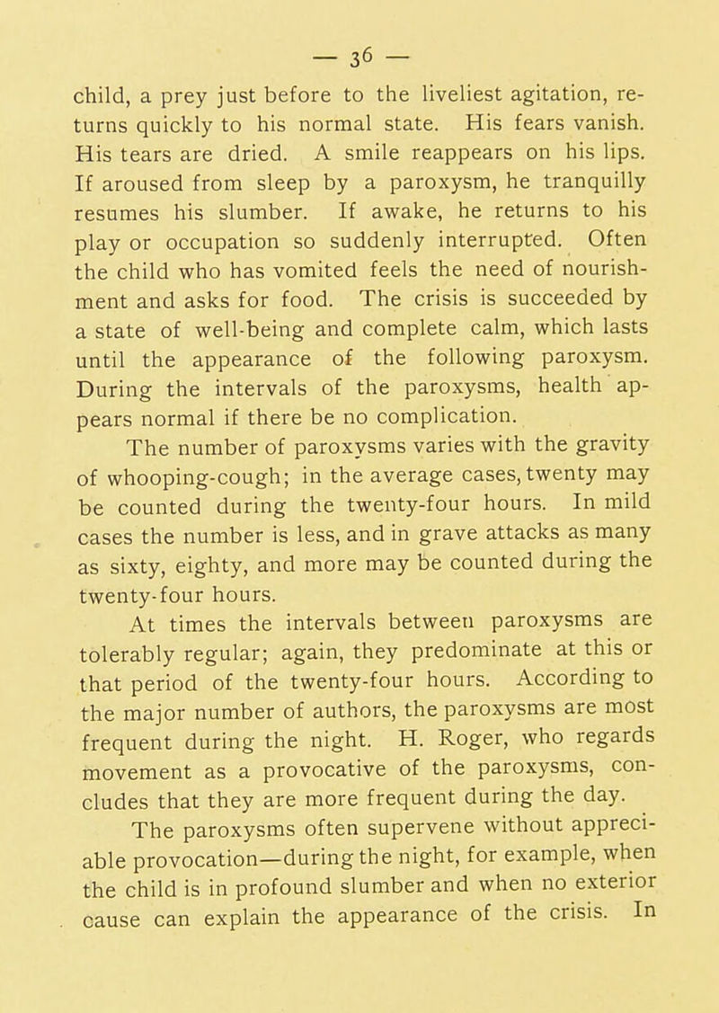 child, a prey just before to the liveliest agitation, re- turns quickly to his normal state. His fears vanish. His tears are dried. A smile reappears on his lips. If aroused from sleep by a paroxysm, he tranquilly resumes his slumber. If awake, he returns to his play or occupation so suddenly interrupted. Often the child who has vomited feels the need of nourish- ment and asks for food. The crisis is succeeded by a state of well-being and complete calm, which lasts until the appearance of the following paroxysm. During the intervals of the paroxysms, health ap- pears normal if there be no complication. The number of paroxysms varies with the gravity of whooping-cough; in the average cases, twenty may be counted during the twenty-four hours. In mild cases the number is less, and in grave attacks as many as sixty, eighty, and more may be counted during the twenty-four hours. At times the intervals between paroxysms are tolerably regular; again, they predominate at this or that period of the twenty-four hours. According to the major number of authors, the paroxysms are most frequent during the night. H. Roger, who regards movement as a provocative of the paroxysms, con- cludes that they are more frequent during the day. The paroxysms often supervene without appreci- able provocation—during the night, for example, when the child is in profound slumber and when no exterior cause can explain the appearance of the crisis. In