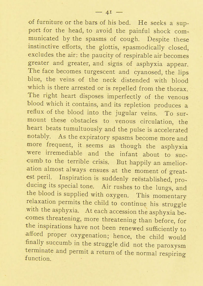 of furniture or the bars of his bed. He seeks a sup- port for the head, to avoid the painful shock com- municated by the spasms of cough. Despite these instinctive efforts, the glottis, spasmodically closed, excludes the air: the paucity of respirable air becomes greater and greater, and signs of asphyxia appear. The face becomes turgescent and cyanosed, the lips blue, the veins of the neck distended with blood which is there arrested or is repelled from the thorax. The right heart disposes imperfectly of the venous blood which it contains, and its repletion produces a reflux of the blood into the jugular veins. To sur- mount these obstacles to venous circulation, the heart beats tumultuously and the pulse is accelerated notably. As the expiratory spasms become more and more frequent, it seems as though the asphyxia were irremediable and the infant about to suc- cumb to the terrible crisis. But happily an amelior- ation almost always ensues at the moment of great- est peril. Inspiration is suddenly reestablished, pro- ducing its special tone. Air rushes to the lungs, and the blood is supplied with oxygen. This momentary relaxation permits the child to continue his struggle with the asphyxia. At each accession the asphyxia be- comes threatening, more threatening than before, for the inspirations have not been renewed sufficiently to afford proper oxygenation; hence, the child would finally succumb in the struggle did not the paroxysm terminate and permit a return of the normal respiring function.