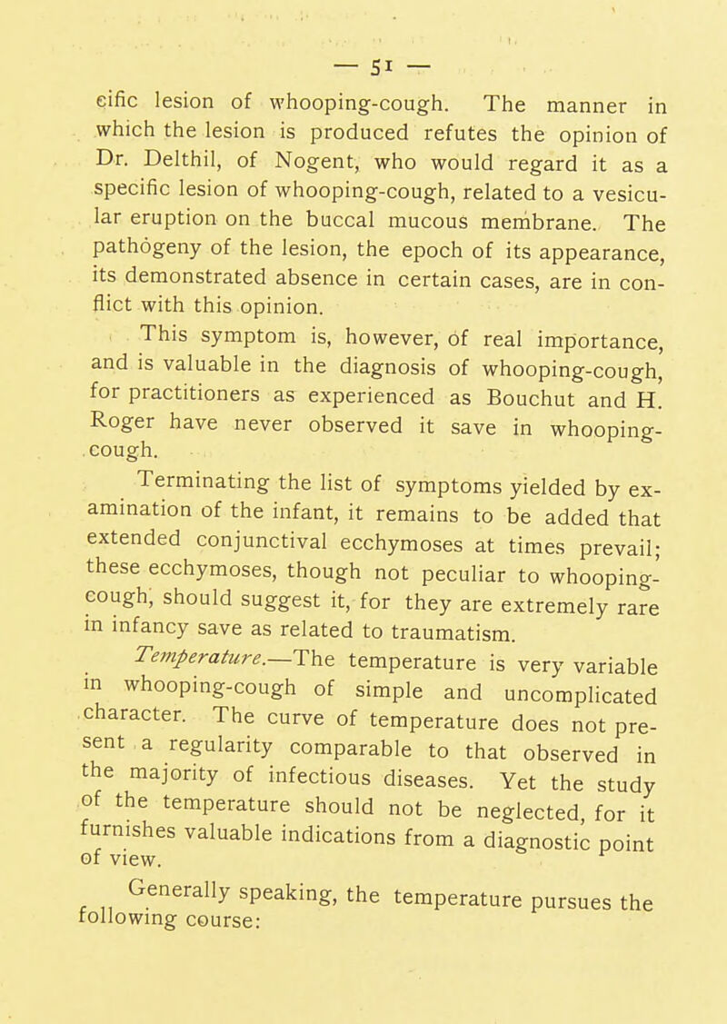 eific lesion of whooping-cough. The manner in which the lesion is produced refutes the opinion of Dr. Delthil, of Nogent, who would regard it as a specific lesion of whooping-cough, related to a vesicu- lar eruption on the buccal mucous membrane. The pathogeny of the lesion, the epoch of its appearance, its demonstrated absence in certain cases, are in con- flict with this opinion. This symptom is, however, of real importance, and is valuable in the diagnosis of whooping-cough, for practitioners as experienced as Bouchut and H. Roger have never observed it save in whooping- cough. Terminating the list of symptoms yielded by ex- amination of the infant, it remains to be added that extended conjunctival ecchymoses at times prevail; these ecchymoses, though not peculiar to whooping- cough, should suggest it, for they are extremely rare m infancy save as related to traumatism. Temperature.—The temperature is very variable in whooping-cough of simple and uncomplicated character. The curve of temperature does not pre- sent a regularity comparable to that observed in the majority of infectious diseases. Yet the study of the temperature should not be neglected for it furnishes valuable indications from a diagnostic point of view. Generally speaking, the temperature pursues the following course: