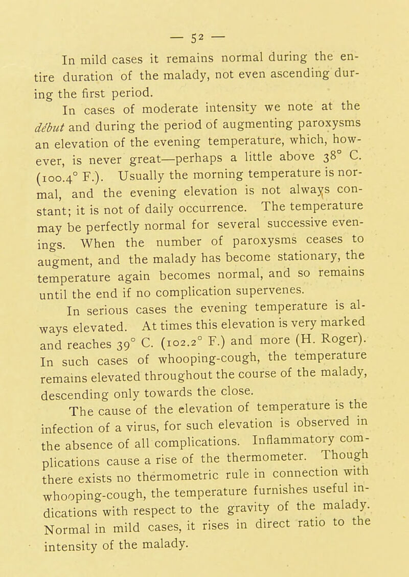 In mild cases it remains normal during the en- tire duration of the malady, not even ascending dur- ing the first period. In cases of moderate intensity we note at the debut and during the period of augmenting paroxysms an elevation of the evening temperature, which, how- ever, is never great—perhaps a little above 380 C. (100.40 F.). Usually the morning temperature is nor- mal, and the evening elevation is not always con- stant; it is not of daily occurrence. The temperature may be perfectly normal for several successive even- ings. When the number of paroxysms ceases to augment, and the malady has become stationary, the temperature again becomes normal, and so remains until the end if no complication supervenes. In serious cases the evening temperature is al- ways elevated. At times this elevation is very marked and reaches 39° C. (102.20 F.) and more (H. Roger). In such cases of whooping-cough, the temperature remains elevated throughout the course of the malady, descending only towards the close. The cause of the elevation of temperature is the infection of a virus, for such elevation is observed in the absence of all complications. Inflammatory com- plications cause a rise of the thermometer. Though there exists no thermometric rule in connection with whooping-cough, the temperature furnishes useful in- dications with respect to the gravity of the malady. Normal in mild cases, it rises in direct ratio to the intensity of the malady.