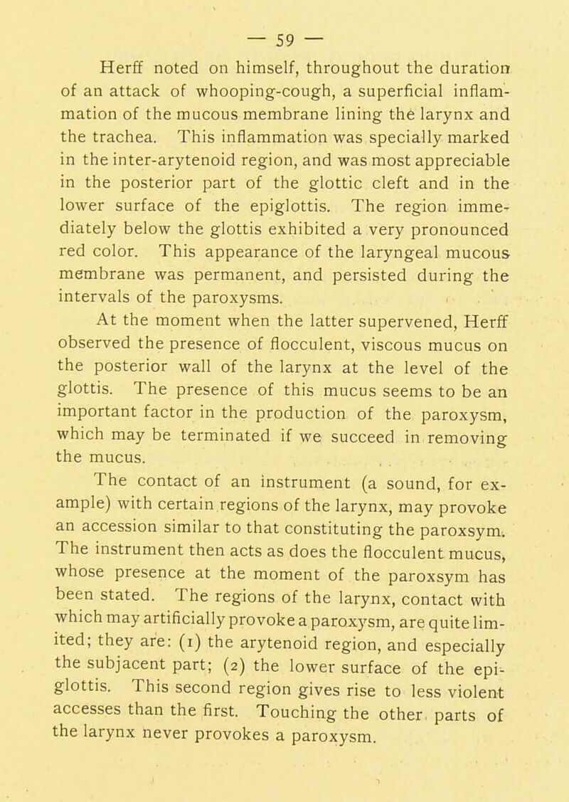 Herff noted on himself, throughout the duration of an attack of whooping-cough, a superficial inflam- mation of the mucous membrane lining the larynx and the trachea. This inflammation was specially marked in the inter-arytenoid region, and was most appreciable in the posterior part of the glottic cleft and in the lower surface of the epiglottis. The region imme- diately below the glottis exhibited a very pronounced red color. This appearance of the laryngeal mucous membrane was permanent, and persisted during the intervals of the paroxysms. At the moment when the latter supervened, Herff observed the presence of flocculent, viscous mucus on the posterior wall of the larynx at the level of the glottis. The presence of this mucus seems to be an important factor in the production of the paroxysm, which may be terminated if we succeed in removing the mucus. The contact of an instrument (a sound, for ex- ample) with certain regions of the larynx, may provoke an accession similar to that constituting the paroxsym. The instrument then acts as does the flocculent mucus, whose presence at the moment of the paroxsym has been stated. The regions of the larynx, contact with which may artificially provoke a paroxysm, are quite lim- ited; they are: (i) the arytenoid region, and especially the subjacent part; (2) the lower surface of the epi- glottis. This second region gives rise to less violent accesses than the first. Touching the other, parts of the larynx never provokes a paroxysm.