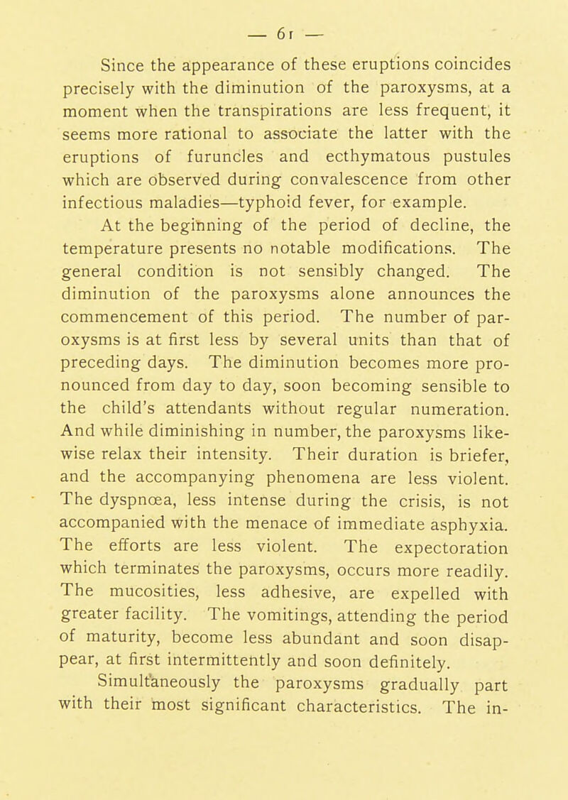 Since the appearance of these eruptions coincides precisely with the diminution of the paroxysms, at a moment when the transpirations are less frequent, it seems more rational to associate the latter with the eruptions of furuncles and ecthymatous pustules which are observed during convalescence from other infectious maladies—typhoid fever, for example. At the beginning of the period of decline, the temperature presents no notable modifications. The general condition is not sensibly changed. The diminution of the paroxysms alone announces the commencement of this period. The number of par- oxysms is at first less by several units than that of preceding days. The diminution becomes more pro- nounced from day to day, soon becoming sensible to the child's attendants without regular numeration. And while diminishing in number, the paroxysms like- wise relax their intensity. Their duration is briefer, and the accompanying phenomena are less violent. The dyspnoea, less intense during the crisis, is not accompanied with the menace of immediate asphyxia. The efforts are less violent. The expectoration which terminates the paroxysms, occurs more readily. The mucosities, less adhesive, are expelled with greater facility. The vomitings, attending the period of maturity, become less abundant and soon disap- pear, at first intermittently and soon definitely. Simultaneously the paroxysms gradually part with their most significant characteristics. The in-