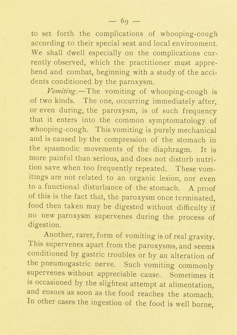 to set forth the complications of whooping-cough according to their special seat and local environment. We shall dwell especially on the complications cur- rently observed, which the practitioner must appre- hend and combat, beginning with a study of the acci- dents conditioned by the paroxysm. Vomiting.—The vomiting of whooping-cough is of two kinds. The one, occurring immediately after, or even during, the paroxysm, is of such frequency that it enters into the common symptomatology of whooping-cough. This vomiting is purely mechanical and is caused by the compression of the stomach in the spasmodic movements of the diaphragm. It is more painful than serious, and does not disturb nutri- tion save when too frequently repeated. These vom- itings are not related to an organic lesion, nor even to a functional disturbance of the stomach. A proof of this is the fact that, the paroxysm once terminated, food then taken may be digested without difficulty if no new paroxysm supervenes during the process of digestion. Another, rarer, form of vomiting is of real gravity. This supervenes apart from the paroxysms, and seems conditioned by gastric troubles or by an alteration of the pneumogastric nerve. Such vomiting commonly supervenes without appreciable cause. Sometimes it is occasioned by the slightest attempt at alimentation, and ensues as soon as the food reaches the stomach. In other cases the ingestion of the food is well borne,