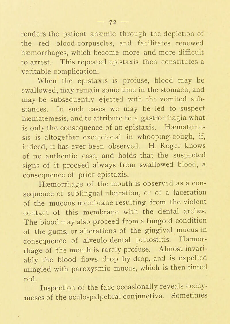 renders the patient anaemic through the depletion of the red blood-corpuscles, and facilitates renewed haemorrhages, which become more and more difficult to arrest. This repeated epistaxis then constitutes a veritable complication. When the epistaxis is profuse, blood may be swallowed, may remain some time in the stomach, and may be subsequently ejected with the vomited sub- stances. In such cases we may be led to suspect haematemesis, and to attribute to a gastrorrhagia what is only the consequence of an epistaxis. Hsemateme- sis is altogether exceptional in whooping-cough, if, indeed, it has ever been observed. H. Roger knows of no authentic case, and holds that the suspected signs of it proceed always from swallowed blood, a consequence of prior epistaxis. Haemorrhage of the mouth is observed as a con- sequence of sublingual ulceration, or of a laceration of the mucous membrane resulting from the violent contact of this membrane with the dental arches. The blood may also proceed from a fungoid condition of the gums, or alterations of the gingival mucus in consequence of alveolo-dental periostitis. Haemor- rhage of the mouth is rarely profuse. Almost invari- ably the blood flows drop by drop, and is expelled mingled with paroxysmic mucus, which is then tinted red. Inspection of the face occasionally reveals ecchy- moses of the oculu-palpebral conjunctiva. Sometimes