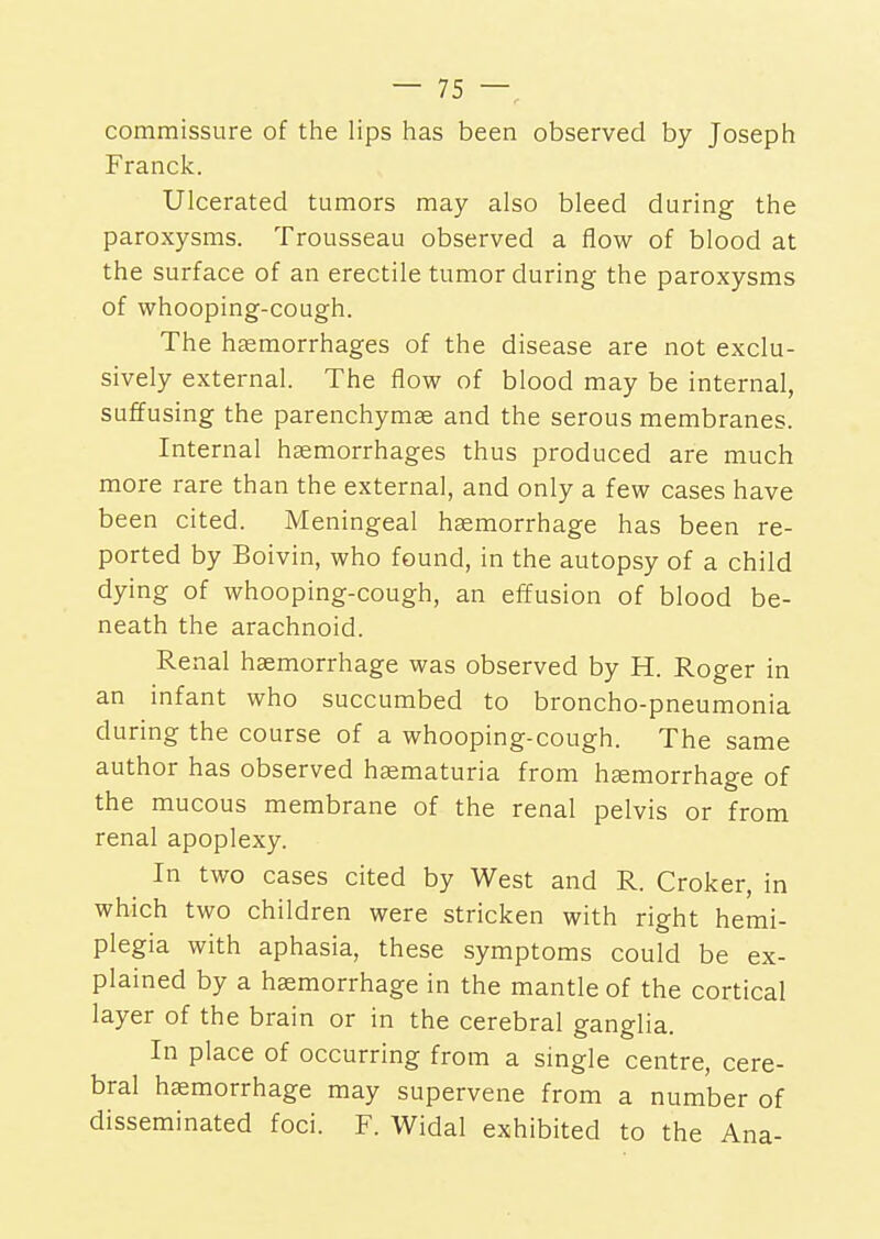 commissure of the lips has been observed by Joseph Franck. Ulcerated tumors may also bleed during the paroxysms. Trousseau observed a flow of blood at the surface of an erectile tumor during the paroxysms of whooping-cough. The haemorrhages of the disease are not exclu- sively external. The flow of blood may be internal, suffusing the parenchymas and the serous membranes. Internal haemorrhages thus produced are much more rare than the external, and only a few cases have been cited. Meningeal haemorrhage has been re- ported by Boivin, who found, in the autopsy of a child dying of whooping-cough, an effusion of blood be- neath the arachnoid. Renal haemorrhage was observed by H. Roger in an infant who succumbed to broncho-pneumonia during the course of a whooping-cough. The same author has observed haematuria from haemorrhage of the mucous membrane of the renal pelvis or from renal apoplexy. In two cases cited by West and R. Croker, in which two children were stricken with right hemi- plegia with aphasia, these symptoms could be ex- plained by a haemorrhage in the mantle of the cortical layer of the brain or in the cerebral ganglia. In place of occurring from a single centre, cere- bral haemorrhage may supervene from a number of disseminated foci. F. Widal exhibited to the Ana-