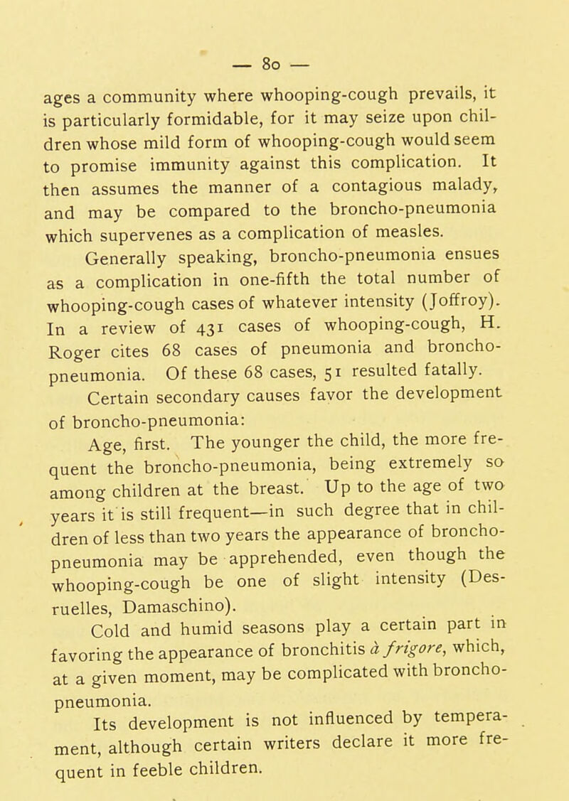 ages a community where whooping-cough prevails, it is particularly formidable, for it may seize upon chil- dren whose mild form of whooping-cough would seem to promise immunity against this complication. It then assumes the manner of a contagious malady, and may be compared to the broncho-pneumonia which supervenes as a complication of measles. Generally speaking, broncho-pneumonia ensues as a complication in one-fifth the total number of whooping-cough cases of whatever intensity (Joffroy). In a review of 431 cases of whooping-cough, H. Roger cites 68 cases of pneumonia and broncho- pneumonia. Of these 68 cases, 51 resulted fatally. Certain secondary causes favor the development of broncho-pneumonia: Age, first. The younger the child, the more fre- quent the broncho-pneumonia, being extremely so among children at the breast. Up to the age of two years it is still frequent—in such degree that in chil- dren of less than two years the appearance of broncho- pneumonia may be apprehended, even though the whooping-cough be one of slight intensity (Des- ruelles, Damaschino). Cold and humid seasons play a certain part in favoring the appearance of bronchitis a frigore, which, at a given moment, may be complicated with broncho- pneumonia. Its development is not influenced by tempera- ment, although certain writers declare it more fre- quent in feeble children.