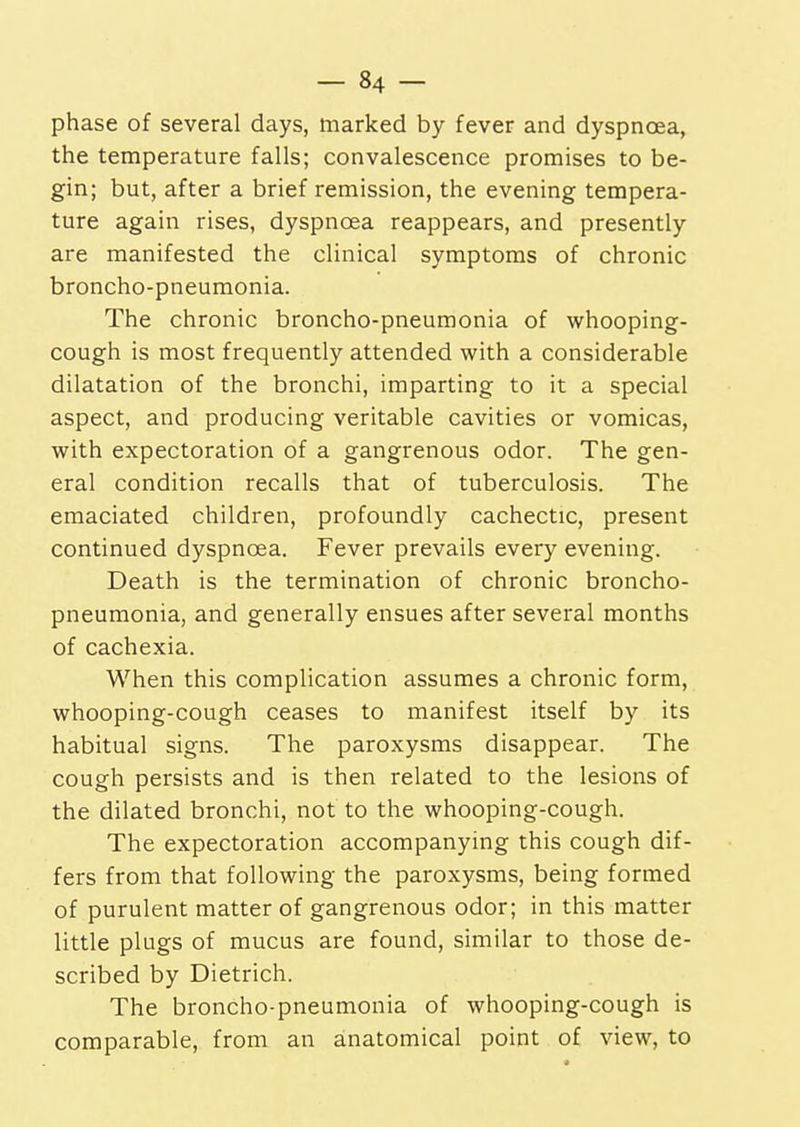 phase of several days, marked by fever and dyspnoea, the temperature falls; convalescence promises to be- gin; but, after a brief remission, the evening tempera- ture again rises, dyspnoea reappears, and presently are manifested the clinical symptoms of chronic broncho-pneumonia. The chronic broncho-pneumonia of whooping- cough is most frequently attended with a considerable dilatation of the bronchi, imparting to it a special aspect, and producing veritable cavities or vomicas, with expectoration of a gangrenous odor. The gen- eral condition recalls that of tuberculosis. The emaciated children, profoundly cachectic, present continued dyspnoea. Fever prevails every evening. Death is the termination of chronic broncho- pneumonia, and generally ensues after several months of cachexia. When this complication assumes a chronic form, whooping-cough ceases to manifest itself by its habitual signs. The paroxysms disappear. The cough persists and is then related to the lesions of the dilated bronchi, not to the whooping-cough. The expectoration accompanying this cough dif- fers from that following the paroxysms, being formed of purulent matter of gangrenous odor; in this matter little plugs of mucus are found, similar to those de- scribed by Dietrich. The broncho-pneumonia of whooping-cough is comparable, from an anatomical point of view, to