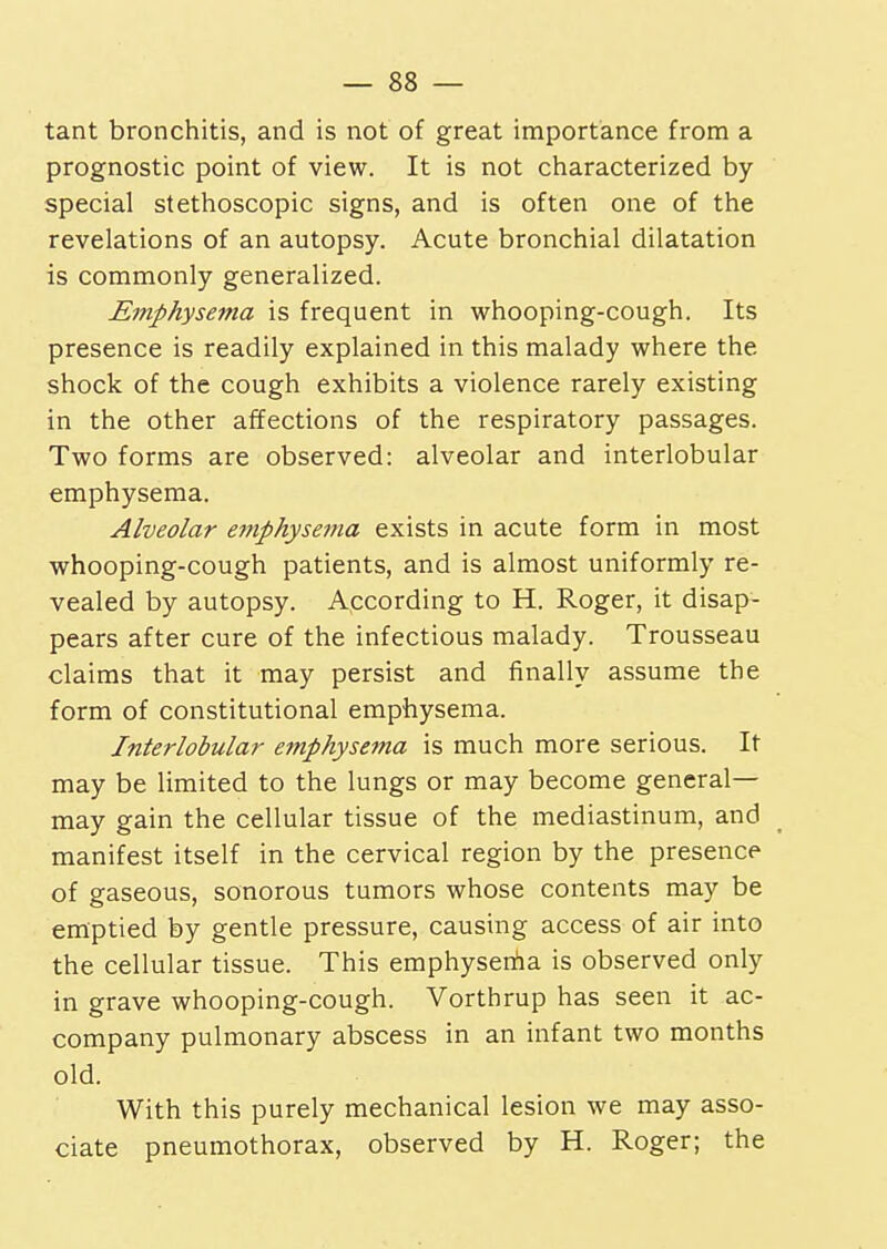 tant bronchitis, and is not of great importance from a prognostic point of view. It is not characterized by special stethoscopic signs, and is often one of the revelations of an autopsy. Acute bronchial dilatation is commonly generalized. Emphysema is frequent in whooping-cough. Its presence is readily explained in this malady where the shock of the cough exhibits a violence rarely existing in the other affections of the respiratory passages. Two forms are observed: alveolar and interlobular emphysema. Alveolar emphysema exists in acute form in most whooping-cough patients, and is almost uniformly re- vealed by autopsy. According to H. Roger, it disap- pears after cure of the infectious malady. Trousseau claims that it may persist and finally assume the form of constitutional emphysema. Interlobular emphysema is much more serious. It may be limited to the lungs or may become general- may gain the cellular tissue of the mediastinum, and manifest itself in the cervical region by the presence of gaseous, sonorous tumors whose contents may be emptied by gentle pressure, causing access of air into the cellular tissue. This emphysema is observed only in grave whooping-cough. Vorthrup has seen it ac- company pulmonary abscess in an infant two months old. With this purely mechanical lesion we may asso- ciate pneumothorax, observed by H. Roger; the