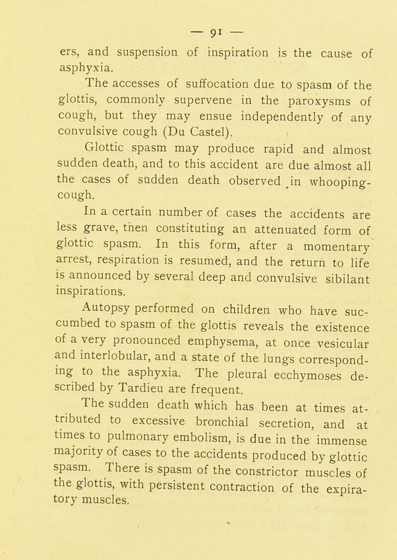 ers, and suspension of inspiration is the cause of asphyxia. The accesses of suffocation due to spasm of the glottis, commonly supervene in the paroxysms of cough, but they may ensue independently of any convulsive cough (Du Castel). Glottic spasm may produce rapid and almost sudden death, and to this accident are due almost all the cases of sudden death observed in whooping- cough. In a certain number of cases the accidents are less grave, then constituting an attenuated form of glottic spasm. In this form, after a momentary arrest, respiration is resumed, and the return to life is announced by several deep and convulsive sibilant inspirations. Autopsy performed on children who have suc- cumbed to spasm of the glottis reveals the existence of a very pronounced emphysema, at once vesicular and interlobular, and a state of the lungs correspond- ing to the asphyxia. The pleural ecchymoses de- scribed by Tardieu are frequent. The sudden death which has been at times at- tributed to excessive bronchial secretion, and at times to pulmonary embolism, is due in the immense majority of cases to the accidents produced by glottic spasm. There is spasm of the constrictor muscles of the glottis, with persistent contraction of the expira- tory muscles.