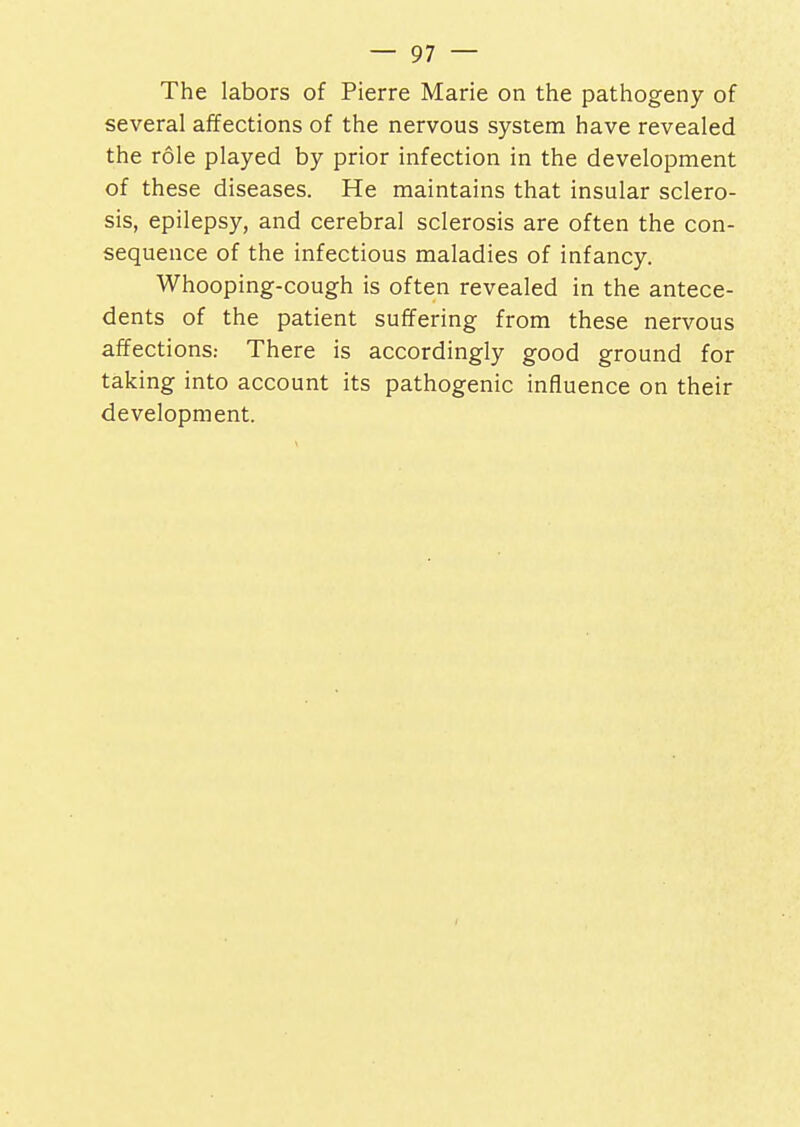 The labors of Pierre Marie on the pathogeny of several affections of the nervous system have revealed the role played by prior infection in the development of these diseases. He maintains that insular sclero- sis, epilepsy, and cerebral sclerosis are often the con- sequence of the infectious maladies of infancy. Whooping-cough is often revealed in the antece- dents of the patient suffering from these nervous affections: There is accordingly good ground for taking into account its pathogenic influence on their development.