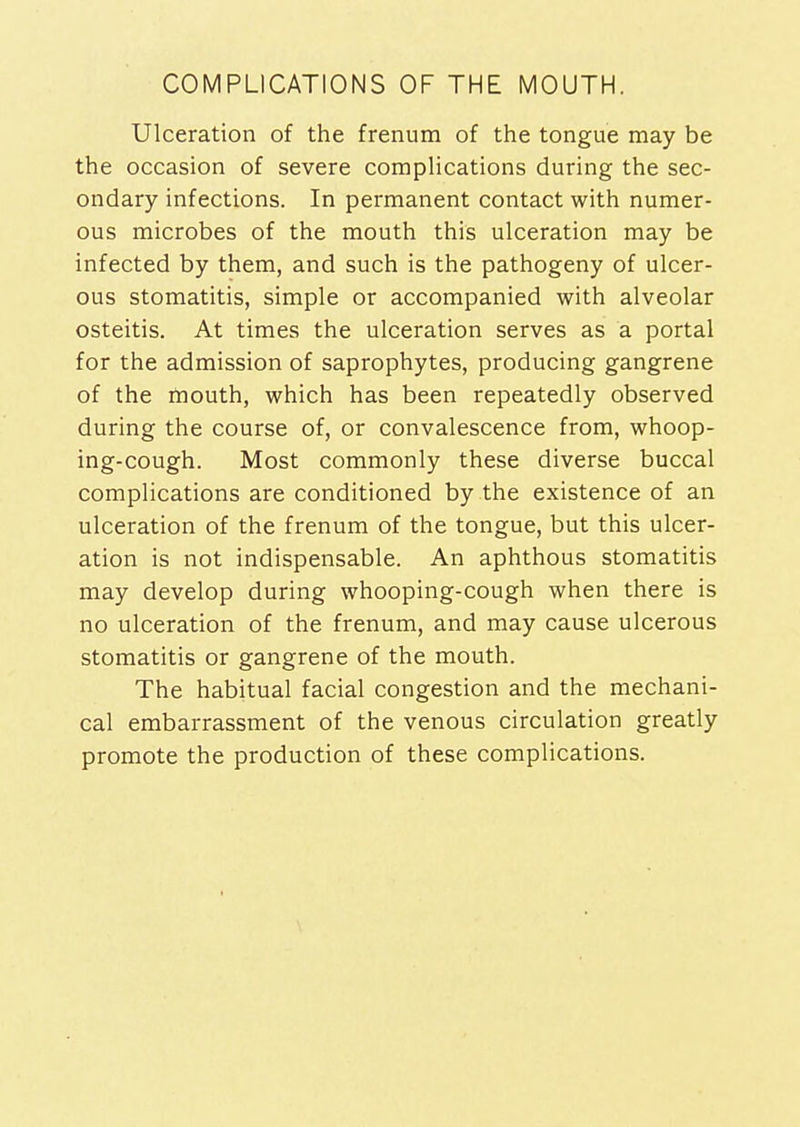 COMPLICATIONS OF THE MOUTH. Ulceration of the frenum of the tongue may be the occasion of severe complications during the sec- ondary infections. In permanent contact with numer- ous microbes of the mouth this ulceration may be infected by them, and such is the pathogeny of ulcer- ous stomatitis, simple or accompanied with alveolar osteitis. At times the ulceration serves as a portal for the admission of saprophytes, producing gangrene of the mouth, which has been repeatedly observed during the course of, or convalescence from, whoop- ing-cough. Most commonly these diverse buccal complications are conditioned by the existence of an ulceration of the frenum of the tongue, but this ulcer- ation is not indispensable. An aphthous stomatitis may develop during whooping-cough when there is no ulceration of the frenum, and may cause ulcerous stomatitis or gangrene of the mouth. The habitual facial congestion and the mechani- cal embarrassment of the venous circulation greatly promote the production of these complications.