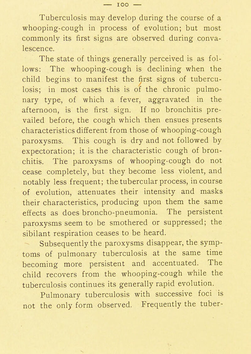 IOO Tuberculosis may develop during the course of a whooping-cough in process of evolution; but most commonly its first signs are observed during conva- lescence. The state of things generally perceived is as fol- lows: The whooping-cough is declining when the child begins to manifest the first signs of tubercu- losis; in most cases this is of the chronic pulmo- nary type, of which a fever, aggravated in the afternoon, is the first sign. If no bronchitis pre- vailed before, the cough which then ensues presents characteristics different from those of whooping-cough paroxysms. This cough is dry and not followed by expectoration; it is the characteristic cough of bron- chitis. The parox)rsms of whooping-cough do not cease completely, but they become less violent, and notably less frequent; the tubercular process, in course of evolution, attenuates their intensity and masks their characteristics, producing upon them the same effects as does broncho-pneumonia. The persistent paroxysms seem to be smothered or suppressed; the sibilant respiration ceases to be heard. Subsequently the paroxysms disappear, the symp- toms of pulmonary tuberculosis at the same time becoming more persistent and accentuated. The child recovers from the whooping-cough while the tuberculosis continues its generally rapid evolution. Pulmonary tuberculosis with successive foci is not the only form observed. Frequently the tuber-