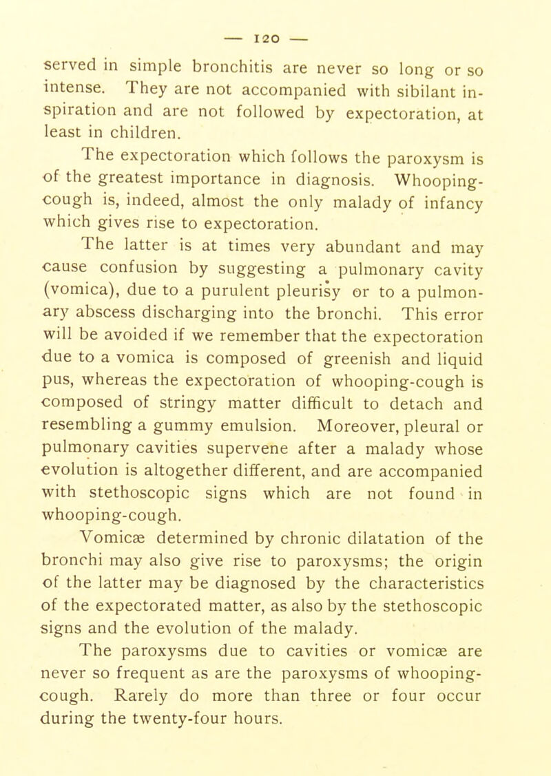 served in simple bronchitis are never so long or so intense. They are not accompanied with sibilant in- spiration and are not followed by expectoration, at least in children. The expectoration which follows the paroxysm is of the greatest importance in diagnosis. Whooping- cough is, indeed, almost the only malady of infancy which gives rise to expectoration. The latter is at times very abundant and may cause confusion by suggesting a pulmonary cavity (vomica), due to a purulent pleurisy or to a pulmon- ary abscess discharging into the bronchi. This error will be avoided if we remember that the expectoration due to a vomica is composed of greenish and liquid pus, whereas the expectoration of whooping-cough is composed of stringy matter difficult to detach and resembling a gummy emulsion. Moreover, pleural or pulmonary cavities supervene after a malady whose evolution is altogether different, and are accompanied with stethoscopic signs which are not found in whooping-cough. Vomicae determined by chronic dilatation of the bronchi may also give rise to paroxysms; the origin of the latter may be diagnosed by the characteristics of the expectorated matter, as also by the stethoscopic signs and the evolution of the malady. The paroxysms due to cavities or vomicae are never so frequent as are the paroxysms of whooping- cough. Rarely do more than three or four occur during the twenty-four hours.