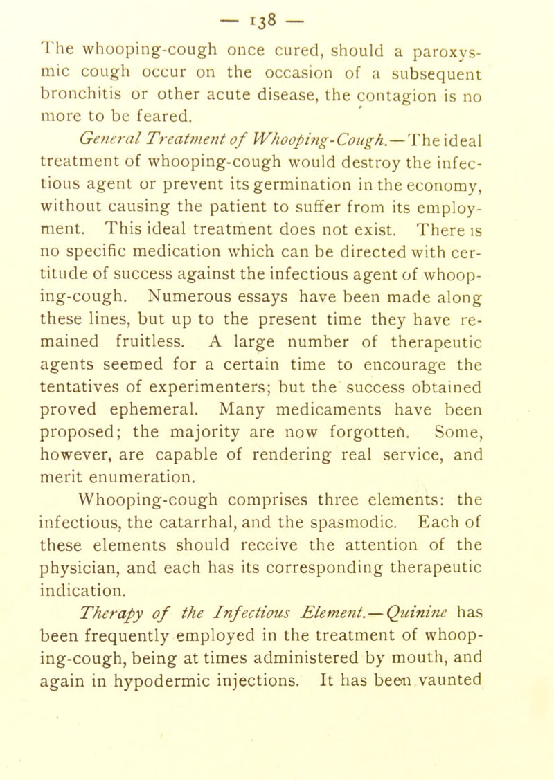 The whooping-cough once cured, should a paroxys- mic cough occur on the occasion of a subsequent bronchitis or other acute disease, the contagion is no more to be feared. General Treatment of 1VhooJ>ing-Cough.—Theidea\ treatment of whooping-cough would destroy the infec- tious agent or prevent its germination in the economy, without causing the patient to suffer from its employ- ment. This ideal treatment does not exist. There is no specific medication which can be directed with cer- titude of success against the infectious agent of whoop- ing-cough. Numerous essays have been made along these lines, but up to the present time they have re- mained fruitless. A large number of therapeutic agents seemed for a certain time to encourage the tentatives of experimenters; but the success obtained proved ephemeral. Many medicaments have been proposed; the majority are now forgotten. Some, however, are capable of rendering real service, and merit enumeration. Whooping-cough comprises three elements: the infectious, the catarrhal, and the spasmodic. Each of these elements should receive the attention of the physician, and each has its corresponding therapeutic indication. Therapy of the Infectious Element. — Quinine has been frequently employed in the treatment of whoop- ing-cough, being at times administered by mouth, and again in hypodermic injections. It has been vaunted