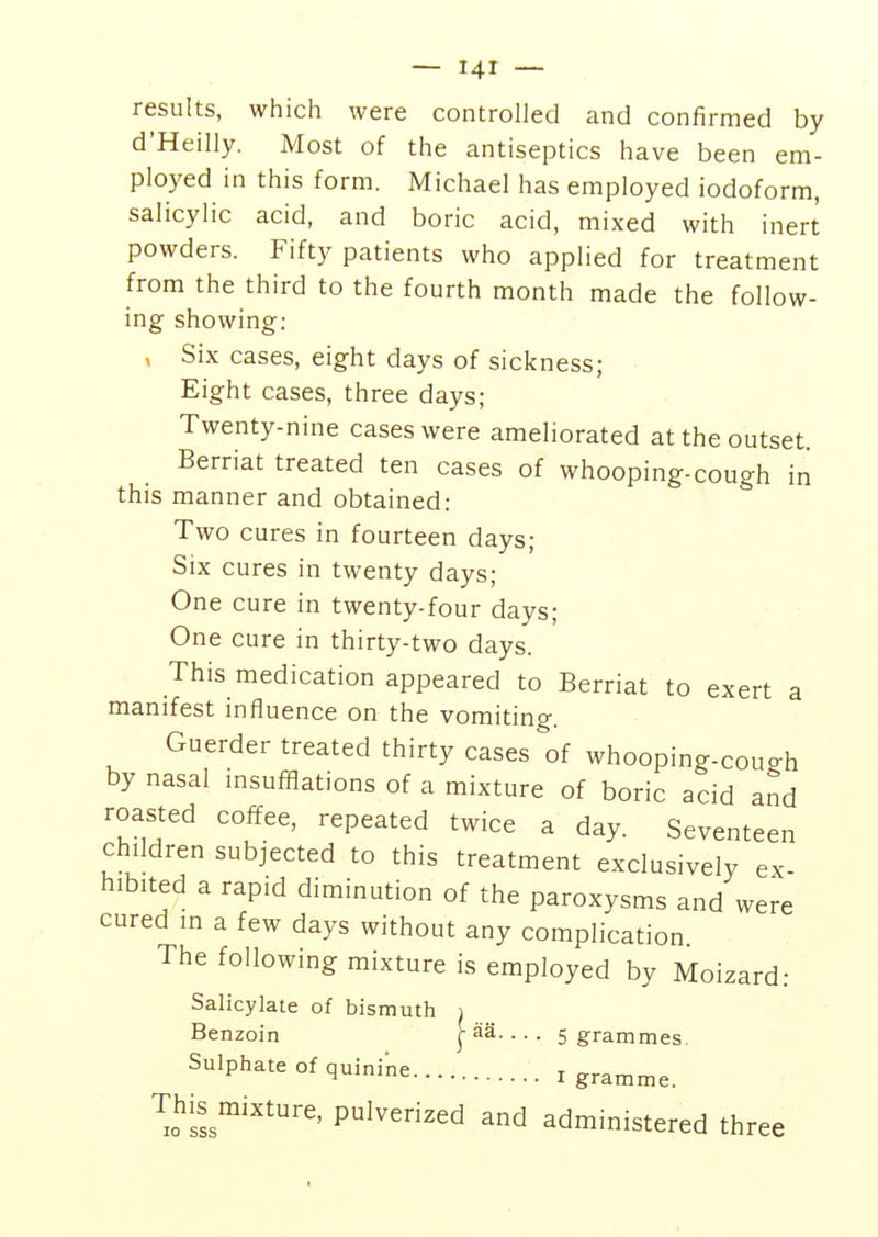 results, which were controlled and confirmed by d'Heilly. Most of the antiseptics have been em- ployed in this form. Michael has employed iodoform, salicylic acid, and boric acid, mixed with inert powders. Fifty patients who applied for treatment from the third to the fourth month made the follow- ing showing: , Six cases, eight days of sickness; Eight cases, three days; Twenty-nine cases were ameliorated at the outset. Berriat treated ten cases of whooping-cough in this manner and obtained: Two cures in fourteen days; Six cures in twenty days; One cure in twenty-four days; One cure in thirty-two days. This medication appeared to Berriat to exert a manifest influence on the vomiting. Guerder treated thirty cases of whooping-couo-h by nasal insufflations of a mixture of boric acid and roasted coffee, repeated twice a day. Seventeen children subjected to this treatment exclusively ex- hibited a rapid diminution of the paroxysms and were cured m a few days without any complication The following mixture is employed by Moizard: Salicylate of bismuth i Benzoin j-aa. ... 5 grammes. Sulphate of quinine 1 gramme. This mixture, pulverized and administered three