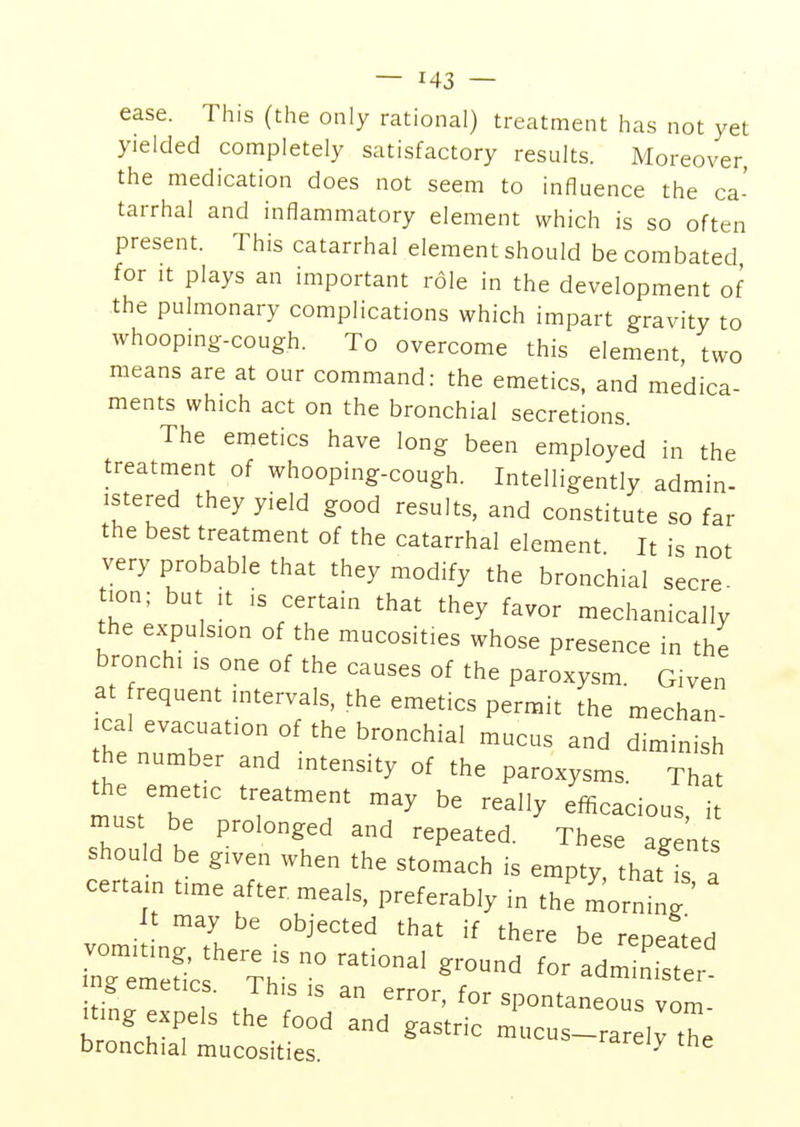 ease. This (the only rational) treatment has not yet yielded completely satisfactory results. Moreover, the medication does not seem to influence the ca- tarrhal and inflammatory element which is so often present. This catarrhal element should be combated for it plays an important role in the development of the pulmonary complications which impart gravity to whooping-cough. To overcome this element, two means are at our command: the emetics, and medica- ments which act on the bronchial secretions. The emetics have long been employed in the treatment of whooping-cough. Intelligently admin- istered they yield good results, and constitute so far the best treatment of the catarrhal element. It is not very probable that they modify the bronchial secre ion; but it is certain that they favor mechanically the expulsion of the mucosites whose presence in the bronchi ,s one of the causes of the paroxysm. Given at requent intervals, the emetics permit the mechan- ical evacuation of the bronchial mucus and diminish he number and intensity of the paroxysms. That the emetic treatment may be really efficacious, it Z M k ^ °nged repeated These agents should be given when the stomach is empty that is a certain time after meals, preferably in the mornmg ' It may be objected that if there be repeated ^she ^—grd for bronchial mucosites. y e