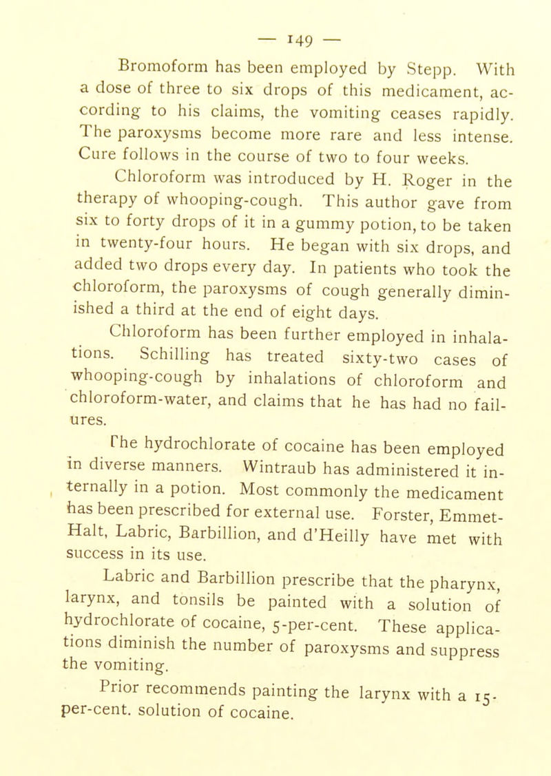 Bromoform has been employed by Stepp. With a dose of three to six drops of this medicament, ac- cording to his claims, the vomiting ceases rapidly. The paroxysms become more rare and less intense. Cure follows in the course of two to four weeks. Chloroform was introduced by H. Roger in the therapy of whooping-cough. This author gave from six to forty drops of it in a gummy potion, to be taken in twenty-four hours. He began with six drops, and added two drops every day. In patients who took the chloroform, the paroxysms of cough generally dimin- ished a third at the end of eight days. Chloroform has been further employed in inhala- tions. Schilling has treated sixty-two cases of whooping-cough by inhalations of chloroform and chloroform-water, and claims that he has had no fail- ures. The hydrochlorate of cocaine has been employed In diverse manners. Wintraub has administered it in- ternally in a potion. Most commonly the medicament has been prescribed for external use. Forster, Emmet- Halt, Labric, Barbillion, and d'Heilly have met with success in its use. Labric and Barbillion prescribe that the pharynx, larynx, and tonsils be painted with a solution of hydrochlorate of cocaine, 5-per-cent. These applica- tions diminish the number of paroxysms and suppress the vomiting. Prior recommends painting the larynx with a 15 - per-cent. solution of cocaine.