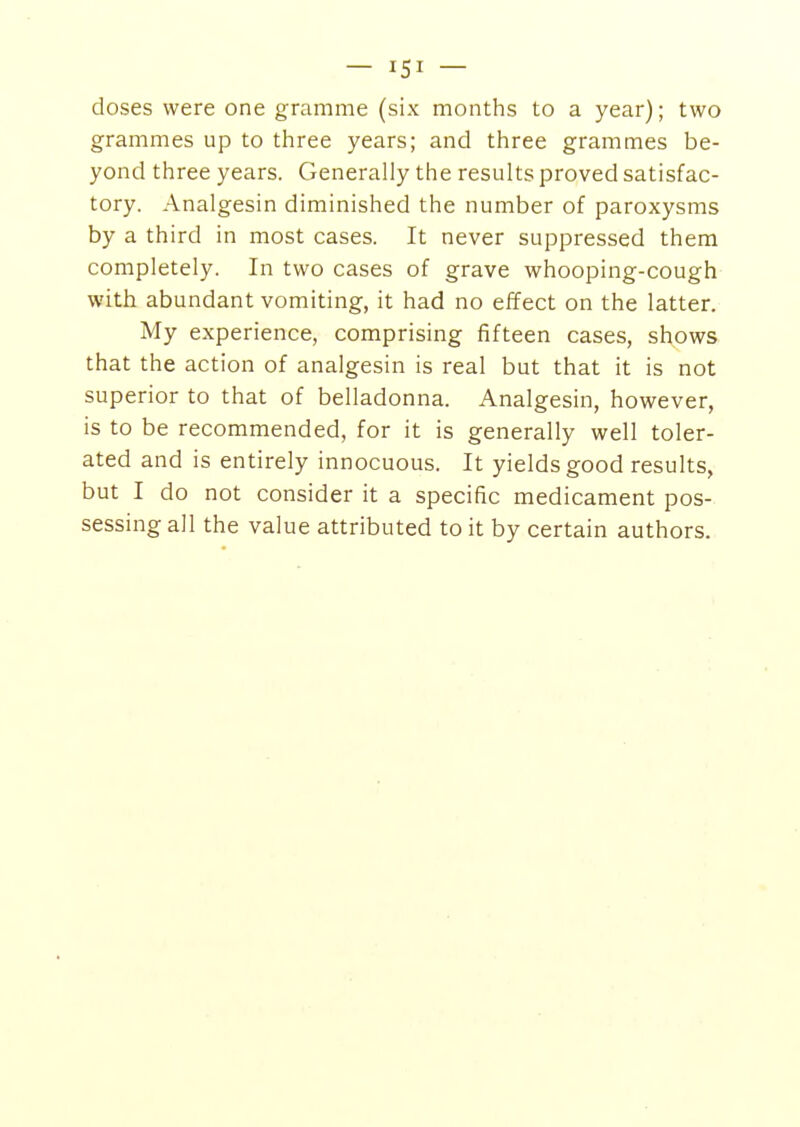 doses were one gramme (six months to a year); two grammes up to three years; and three grammes be- yond three years. Generally the results proved satisfac- tory. Analgesin diminished the number of paroxysms by a third in most cases. It never suppressed them completely. In two cases of grave whooping-cough with abundant vomiting, it had no effect on the latter. My experience, comprising fifteen cases, shows that the action of analgesin is real but that it is not superior to that of belladonna. Analgesin, however, is to be recommended, for it is generally well toler- ated and is entirely innocuous. It yields good results, but I do not consider it a specific medicament pos- sessing all the value attributed to it by certain authors.