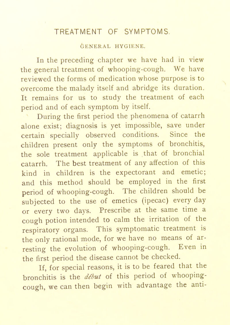 TREATMENT OF SYMPTOMS. GENERAL HYGIENE. In the preceding chapter we have had in view the general treatment of whooping-cough. We have reviewed the forms of medication whose purpose is to overcome the malady itself and abridge its duration. It remains for us to study the treatment of each period and of each symptom by itself. During the first period the phenomena of catarrh alone exist; diagnosis is yet impossible, save under certain specially observed conditions. Since the children present only the symptoms of bronchitis, the sole treatment applicable is that of bronchial catarrh. The best treatment of any affection of this kind in children is the expectorant and emetic; and this method should be employed in the first period of whooping-cough. The children should be subjected to the use of emetics (ipecac) every day or every two days. Prescribe at the same time a cough potion intended to calm the irritation of the respiratory organs. This symptomatic treatment is the only rational mode, for we have no means of ar- resting the evolution of whooping-cough. Even in the first period the disease cannot be checked. If, for special reasons, it is to be feared that the bronchitis is the debut of this period of whooping- cough, we can then begin with advantage the anti-