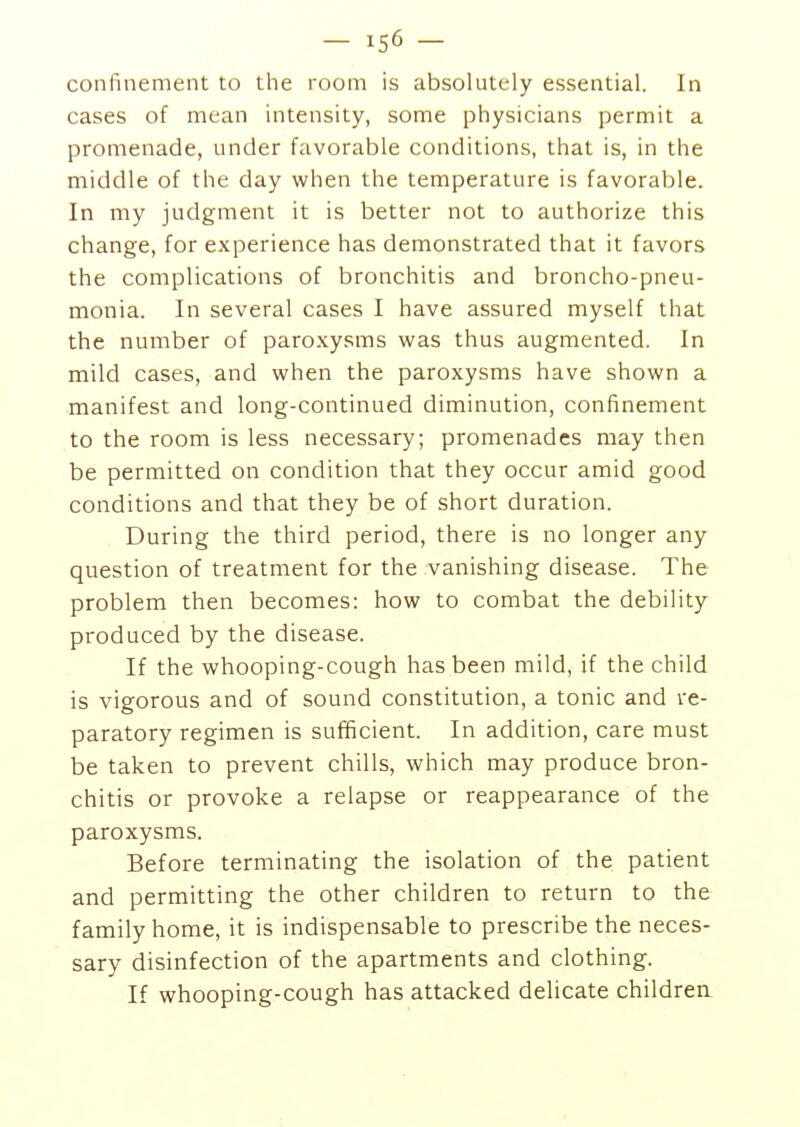 - 15^ - confinement to the room is absolutely essential. In cases of mean intensity, some physicians permit a promenade, under favorable conditions, that is, in the middle of the day when the temperature is favorable. In my judgment it is better not to authorize this change, for experience has demonstrated that it favors the complications of bronchitis and broncho-pneu- monia. In several cases I have assured myself that the number of paroxysms was thus augmented. In mild cases, and when the paroxysms have shown a manifest and long-continued diminution, confinement to the room is less necessary; promenades may then be permitted on condition that they occur amid good conditions and that they be of short duration. During the third period, there is no longer any question of treatment for the vanishing disease. The problem then becomes: how to combat the debility produced by the disease. If the whooping-cough has been mild, if the child is vigorous and of sound constitution, a tonic and re- paratory regimen is sufficient. In addition, care must be taken to prevent chills, which may produce bron- chitis or provoke a relapse or reappearance of the paroxysms. Before terminating the isolation of the patient and permitting the other children to return to the family home, it is indispensable to prescribe the neces- sary disinfection of the apartments and clothing. If whooping-cough has attacked delicate children