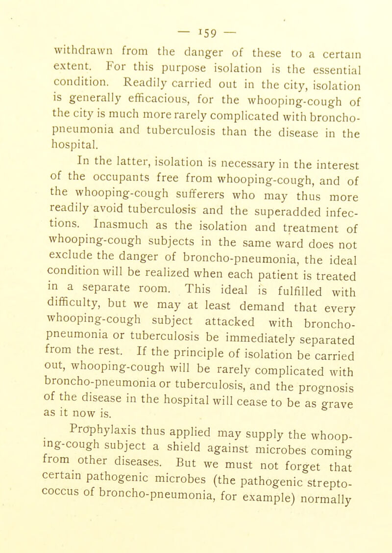 withdrawn from the danger of these to a certain extent. For this purpose isolation is the essential condition. Readily carried out in the city, isolation is generally efficacious, for the whooping-cough of the city is much more rarely complicated with broncho- pneumonia and tuberculosis than the disease in the hospital. In the latter, isolation is necessary in the interest of the occupants free from whooping-cough, and of the whooping-cough sufferers who may thus more readily avoid tuberculosis and the superadded infec- tions. Inasmuch as the isolation and treatment of whooping-cough subjects in the same ward does not exclude the danger of broncho-pneumonia, the ideal condition will be realized when each patient is treated in a separate room. This ideal is fulfilled with difficulty, but we may at least demand that every whooping-cough subject attacked with broncho- pneumonia or tuberculosis be immediately separated from the rest. If the principle of isolation be carried out, whooping-cough will be rarely complicated with broncho-pneumonia or tuberculosis, and the prognosis of the disease in the hospital will cease to be as grave as it now is. Prophylaxis thus applied may supply the whoop- ing-cough subject a shield against microbes coming from other diseases. But we must not forget that certain pathogenic microbes (the pathogenic strepto- coccus of broncho-pneumonia, for example) normally