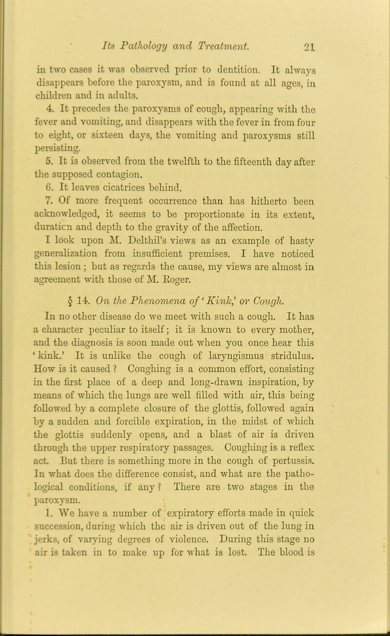 in two cases it was observed prior to dentition. It always disappears before the paroxysm, and is found at all ages, in children and in adults. 4. It precedes the paroxysms of cough, appearing with the fever and vomiting, and disappears with the fever in from four to eight, or sixteen days, the vomiting and paroxysms still persisting. 5. It is observed from the twelfth to the fifteenth day after the supposed contagion. 6. It leaves cicatrices behind. 7. Of more frequent occurrence than has hitherto been acknowledged, it seems to be proportionate in its extent, duration and depth to the gravity of the affection. I look upon M. Delthil’s views as an example of hasty generalization from insufficient premises. I have noticed this lesion ; but as regards the cause, my views are almost in agreement with those of M. Eoger. § 14. On the Phenomena of ‘ Kink,’ or Cough. In no other disease do we meet with such a cough. It has a character peculiar to itself; it is known to every mother, and the diagnosis is soon made out when you once hear this ‘ kink.’ It is unlike the cough of laryngismus stridulus. How is it caused ? Coughing is a common effort, consisting in the first place of a deep and long-drawn inspiration, by means of which the lungs are well filled with air, this being followed by a complete closure of the glottis, followed again by a sudden and forcible expiration, in the midst of which the glottis suddenly opens, and a blast of air is driven through the upper respiratory passages. Coughing is a reflex act. But there is something more in the cough of pertussis. In what does the difference consist, and what are the patho- logical conditions, if any ? There are two stages in the paroxysm. 1. We have a number of expiratory efforts made in quick succession, during which the air is driven out of the lung in jerks, of varying degrees of violence. During this stage no air is taken in to make up for what is lost. The blood is