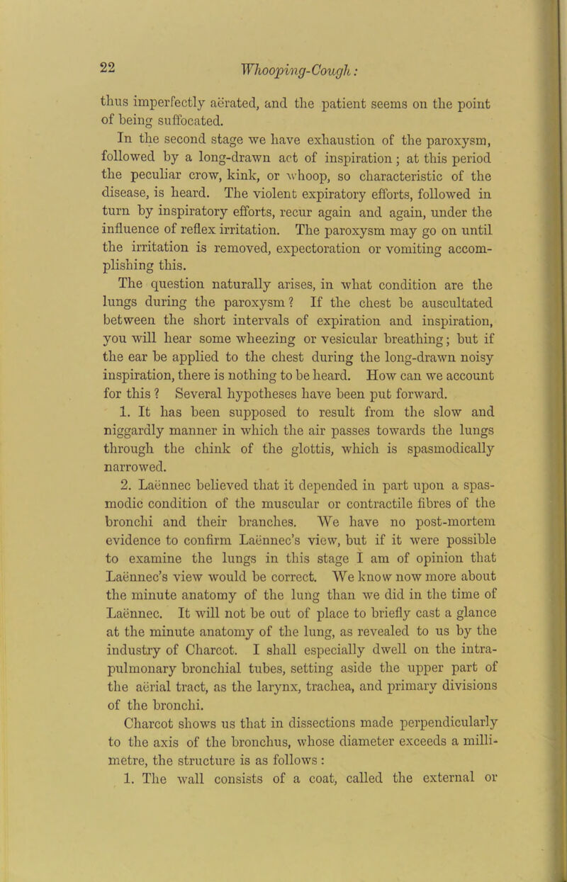 tlius imperfectly aerated, and the patient seems on the point of being suffocated. In the second stage we have exhaustion of the paroxysm, followed by a long-drawn act of inspiration; at this period the peculiar crow, kink, or whoop, so characteristic of the disease, is heard. The violent expiratory efforts, followed in turn by inspiratory efforts, recur again and again, under the influence of reflex irritation. The paroxysm may go on until the irritation is removed, expectoration or vomiting accom- plishing this. The question naturally arises, in what condition are the lungs during the paroxysm? If the chest he auscultated between the short intervals of expiration and inspiration, you will hear some wheezing or vesicular breathing; but if the ear he applied to the chest during the long-drawn noisy inspiration, there is nothing to be heard. How can we account for this ? Several hypotheses have been put forward. 1. It has been supposed to result from the slow and niggardly manner in which the air passes towards the lungs through the chink of the glottis, which is spasmodically narrowed. 2. Laennec believed that it depended in part upon a spas- modic condition of the muscular or contractile fibres of the bronchi and their branches. We have no post-mortem evidence to confirm Laennec’s view, but if it were possible to examine the lungs in this stage I am of opinion that Laennec’s view would be correct. We know now more about the minute anatomy of the lung than we did in the time of Laennec. It will not be out of place to briefly cast a glance at the minute anatomy of the lung, as revealed to us by the industry of Charcot. I shall especially dwell on the intra- pulmonary bronchial tubes, setting aside the upper part of the aerial tract, as the larynx, trachea, and primary divisions of the bronchi. Charcot shows us that in dissections made perpendicularly to the axis of the bronchus, whose diameter exceeds a milli- metre, the structure is as follows : 1. The wall consists of a coat, called the external or