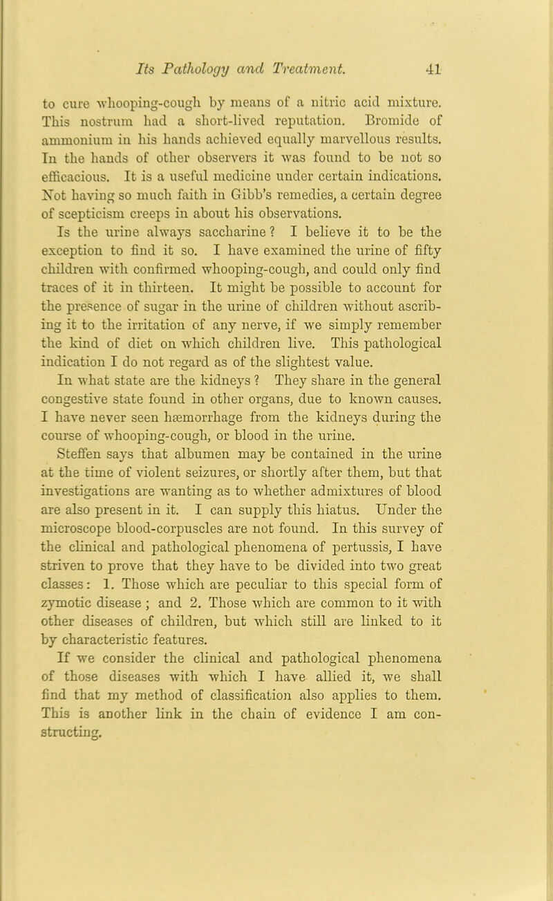 to cure whooping-cough by means of a nitric acid mixture. This nostrum had a short-lived reputation. Bromide of ammonium in his hands achieved equally marvellous results. In the hands of other observers it was found to be not so efficacious. It is a useful medicine under certain indications. Not having so much faith in Gibb’s remedies, a certain degree of scepticism creeps in about his observations. Is the urine always saccharine ? I believe it to be the exception to find it so. I have examined the urine of fifty children with confirmed whooping-cough, and could only find traces of it in thirteen. It might be possible to account for the presence of sugar in the urine of children without ascrib- ing it to the irritation of any nerve, if we simply remember the kind of diet on which children live. This pathological indication I do not regard as of the slightest value. In what state are the kidneys ? They share in the general congestive state found in other organs, due to known causes. I have never seen haemorrhage from the kidneys during the course of whooping-cough, or blood in the urine. Steffen says that albumen may be contained in the urine at the time of violent seizures, or shortly after them, but that investigations are wanting as to whether admixtures of blood are also present in it. I can supply this hiatus. Under the microscope blood-corpuscles are not found. In this survey of the clinical and pathological phenomena of pertussis, I have striven to prove that they have to be divided into two great classes: 1. Those which are peculiar to this special form of zymotic disease ; and 2. Those which are common to it with other diseases of children, but which still are linked to it by characteristic features. If we consider the clinical and pathological phenomena of those diseases with which I have allied it, we shall find that my method of classification also applies to them. This is another link in the chain of evidence I am con- structing.