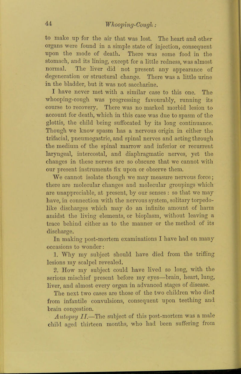 to make np for the air that was lost. The heart and other organs were found in a simple state of injection, consequent upon the mode of death. There was some food in the stomach, and its lining, except for a little redness, was almost normal. The liver did not present any appearance of degeneration or structural change. There was a little urine in the bladder, but it was not saccharine. I have never met with a similar case to this one. The whooping-cough was progressing favourably, running its course to recovery. There was no marked morbid lesion to account for death, which in this case was due to spasm of the glottis, the child being suffocated by its long continuance. Though we know spasm has a nervous origin in either the trifacial, pneumogastric, and spinal nerves and acting through the medium of the spinal marrow and inferior or recurrent laryngeal, intercostal, and diaphragmatic nerves, yet the changes in these nerves are so obscure that we cannot with our present instruments fix upon or observe them. We cannot isolate though we may measure nervous force; there are molecular changes and molecular groupings which are unappreciable, at present, by our senses : so that we may have, in connection with the nervous system, solitary torpedo- like discharges which may do an infinite amount of harm amidst the living elements, or bioplasm, without leaving a trace behind either as to the manner or the method of its discharge. In making post-mortem examinations I have had on many occasions to wonder: 1. Why my subject should have died from the trifling lesions my scalpel revealed. 2. How my subject could have lived so long, with the serious mischief present before my eyes—brain, heart, lung, liver, and almost every organ in advanced stages of disease. The next two cases are those of the two children who died from infantile convulsions, consequent upon teething and brain congestion. Autopsy II.—The subject of this post-mortem was a male child aged thirteen months, who had been suffering from